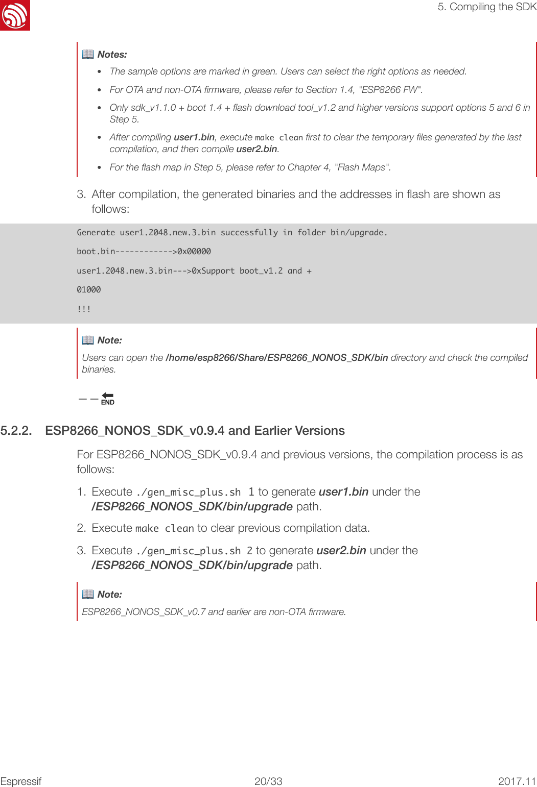 !5. Compiling the SDK3. After compilation, the generated binaries and the addresses in ﬂash are shown as follows: Generate󰐇user1.2048.new.3.bin󰐇successfully󰐇in󰐇folder󰐇bin/upgrade.boot.bin------------&gt;0x00000user1.2048.new.3.bin---&gt;0xSupport󰐇boot_v1.2󰐇and󰐇+01000!!!−−🔚 5.2.2. ESP8266_NONOS_SDK_v0.9.4 and Earlier Versions For ESP8266_NONOS_SDK_v0.9.4 and previous versions, the compilation process is as follows: 1. Execute ./gen_misc_plus.sh 1 to generate user1.bin under the&quot;/ESP8266_NONOS_SDK/bin/upgrade path. 2. Execute make󰐇clean to clear previous compilation data. 3. Execute ./gen_misc_plus.sh󰐇2 to generate user2.bin under the&quot;/ESP8266_NONOS_SDK/bin/upgrade path. 📖 Notes: •The sample options are marked in green. Users can select the right options as needed. •For OTA and non-OTA ﬁrmware, please refer to Section 1.4, &quot;ESP8266 FW&quot;. •Only sdk_v1.1.0 + boot 1.4 + ﬂash download tool_v1.2 and higher versions support options 5 and 6 in Step 5. •After compiling user1.bin, execute make󰐇clean ﬁrst to clear the temporary ﬁles generated by the last compilation, and then compile user2.bin. •For the ﬂash map in Step 5, please refer to Chapter 4, &quot;Flash Maps&quot;.📖 Note: Users can open the /home/esp8266/Share/ESP8266_NONOS_SDK/bin directory and check the compiled binaries.📖 Note: ESP8266_NONOS_SDK_v0.7 and earlier are non-OTA ﬁrmware.Espressif!/!20 332017.11