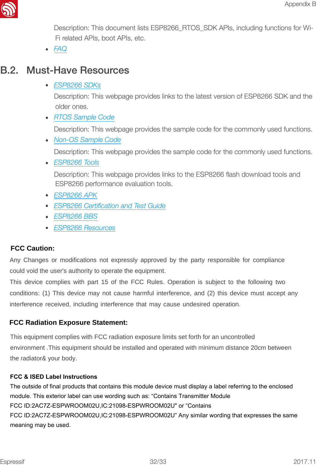 !Appendix BDescription: This document lists ESP8266_RTOS_SDK APIs, including functions for Wi-Fi related APIs, boot APIs, etc. •FAQB.2. Must-Have Resources •ESP8266 SDKsDescription: This webpage provides links to the latest version of ESP8266 SDK and theolder ones.•RTOS Sample CodeDescription: This webpage provides the sample code for the commonly used functions.•Non-OS Sample CodeDescription: This webpage provides the sample code for the commonly used functions.•ESP8266 ToolsDescription: This webpage provides links to the ESP8266 ﬂash download tools andESP8266 performance evaluation tools.•ESP8266 APK•ESP8266 Certiﬁcation and Test Guide•ESP8266 BBS•ESP8266 Resources!Espressif!/!32 332017.11FCC Caution: Any Changes or modifications not expressly approved by the party responsible for compliance could void the user&apos;s authority to operate the equipment. This device complies with part 15 of the FCC Rules. Operation is subject to the following two conditions: (1) This device may not cause harmful interference, and (2) this device must accept any interference received, including interference that may cause undesired operation. FCC Radiation Exposure Statement: This equipment complies with FCC radiation exposure limits set forth for an uncontrolled environment .This equipment should be installed and operated with minimum distance 20cm between the radiator&amp; your body.   FCC &amp; ISED Label InstructionsThe outside of final products that contains this module device must display a label referring to the enclosed module. This exterior label can use wording such as: “Contains Transmitter ModuleFCC ID:2AC7Z-ESPWROOM02U,IC:21098-ESPWROOM02U&quot; or “Contains FCC ID:2AC7Z-ESPWROOM02U,IC:21098-ESPWROOM02U” Any similar wording that expresses the same meaning may be used. 