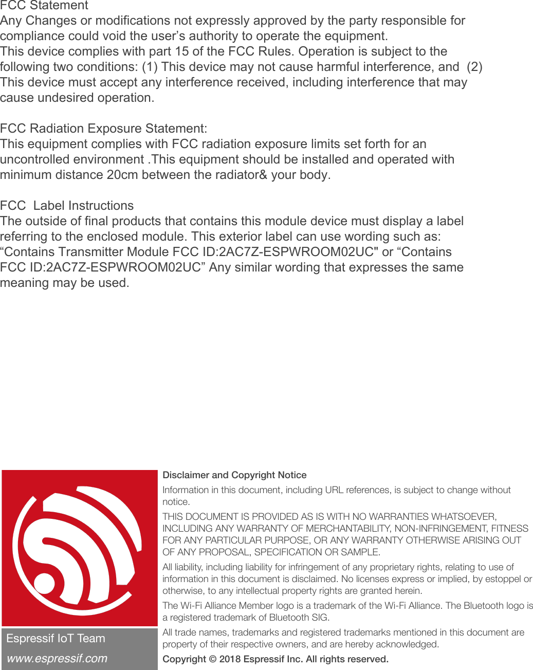 Disclaimer and Copyright Notice Information in this document, including URL references, is subject to change without notice. THIS DOCUMENT IS PROVIDED AS IS WITH NO WARRANTIES WHATSOEVER, INCLUDING ANY WARRANTY OF MERCHANTABILITY, NON-INFRINGEMENT, FITNESS FOR ANY PARTICULAR PURPOSE, OR ANY WARRANTY OTHERWISE ARISING OUT OF ANY PROPOSAL, SPECIFICATION OR SAMPLE. All liability, including liability for infringement of any proprietary rights, relating to use of information in this document is disclaimed. No licenses express or implied, by estoppel or otherwise, to any intellectual property rights are granted herein. The Wi-Fi Alliance Member logo is a trademark of the Wi-Fi Alliance. The Bluetooth logo is a registered trademark of Bluetooth SIG. All trade names, trademarks and registered trademarks mentioned in this document are property of their respective owners, and are hereby acknowledged. Copyright © 2018 Espressif Inc. All rights reserved.Espressif IoT Team&quot;www.espressif.comFCC Statement Any Changes or modifications not expressly approved by the party responsible for compliance could void the user’s authority to operate the equipment.   This device complies with part 15 of the FCC Rules. Operation is subject to the following two conditions: (1) This device may not cause harmful interference, and  (2) This device must accept any interference received, including interference that may cause undesired operation. FCC Radiation Exposure Statement:  This equipment complies with FCC radiation exposure limits set forth for an uncontrolled environment .This equipment should be installed and operated with minimum distance 20cm between the radiator&amp; your body.   FCC  Label InstructionsThe outside of final products that contains this module device must display a label referring to the enclosed module. This exterior label can use wording such as: “Contains Transmitter Module FCC ID:2AC7Z-ESPWROOM02UC&quot; or “Contains FCC ID:2AC7Z-ESPWROOM02UC” Any similar wording that expresses the same meaning may be used. 