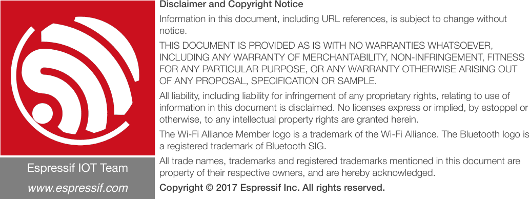 Disclaimer and Copyright Notice Information in this document, including URL references, is subject to change without notice. THIS DOCUMENT IS PROVIDED AS IS WITH NO WARRANTIES WHATSOEVER, INCLUDING ANY WARRANTY OF MERCHANTABILITY, NON-INFRINGEMENT, FITNESS FOR ANY PARTICULAR PURPOSE, OR ANY WARRANTY OTHERWISE ARISING OUT OF ANY PROPOSAL, SPECIFICATION OR SAMPLE. All liability, including liability for infringement of any proprietary rights, relating to use of information in this document is disclaimed. No licenses express or implied, by estoppel or otherwise, to any intellectual property rights are granted herein. The Wi-Fi Alliance Member logo is a trademark of the Wi-Fi Alliance. The Bluetooth logo is a registered trademark of Bluetooth SIG. All trade names, trademarks and registered trademarks mentioned in this document are property of their respective owners, and are hereby acknowledged. Copyright © 2017 Espressif Inc. All rights reserved.Espressif IOT Team&quot;www.espressif.com