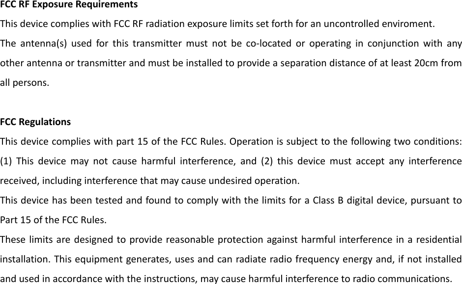 FCCRFExposureRequirementsThisdevicecomplieswithFCCRFradiationexposurelimitssetforthforanuncontrolledenviroment.Theantenna(s)usedforthistransmittermustnotbeco‐locatedoroperatinginconjunctionwithanyotherantennaortransmitterandmustbeinstalledtoprovideaseparationdistanceofatleast20cmfromallpersons.FCCRegulationsThisdevicecomplieswithpart15oftheFCCRules.Operationissubjecttothefollowingtwoconditions:(1)Thisdevicemaynotcauseharmfulinterference,and(2)thisdevicemustacceptanyinterferencereceived,includinginterferencethatmaycauseundesiredoperation.ThisdevicehasbeentestedandfoundtocomplywiththelimitsforaClassBdigitaldevice,pursuanttoPart15oftheFCCRules.Theselimitsaredesignedtoprovidereasonableprotectionagainstharmfulinterferenceinaresidentialinstallation.Thisequipmentgenerates,usesandcanradiateradiofrequencyenergyand,ifnotinstalledandusedinaccordancewiththeinstructions,maycauseharmfulinterferencetoradiocommunications.