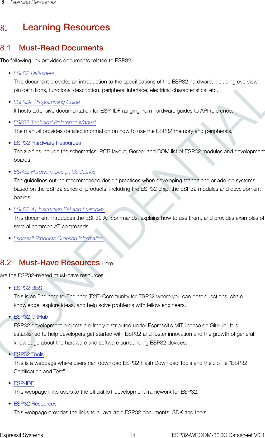 CONFIDENTIAL8 Learning Resources8.Learning Resources8.1 Must-Read DocumentsThe following link provides documents related to ESP32.•ESP32 DatasheetThis document provides an introduction to the specifications of the ESP32 hardware, including overview,pin definitions, functional description, peripheral interface, electrical characteristics, etc.•ESP-IDF Programming GuideIt hosts extensive documentation for ESP-IDF ranging from hardware guides to API reference.•ESP32 Technical Reference ManualThe manual provides detailed information on how to use the ESP32 memory and peripherals.•ESP32 Hardware ResourcesThe zip files include the schematics, PCB layout, Gerber and BOM list of ESP32 modules and developmentboards.•ESP32 Hardware Design GuidelinesThe guidelines outline recommended design practices when developing standalone or add-on systemsbased on the ESP32 series of products, including the ESP32 chip, the ESP32 modules and developmentboards.•ESP32 AT Instruction Set and ExamplesThis document introduces the ESP32 AT commands, explains how to use them, and provides examples ofseveral common AT commands.•Espressif Products Ordering Information8.2 Must-Have Resources Hereare the ESP32-related must-have resources.•ESP32 BBSThis is an Engineer-to-Engineer (E2E) Community for ESP32 where you can post questions, shareknowledge, explore ideas, and help solve problems with fellow engineers.•ESP32 GitHubESP32 development projects are freely distributed under Espressif’s MIT license on GitHub. It isestablished to help developers get started with ESP32 and foster innovation and the growth of generalknowledge about the hardware and software surrounding ESP32 devices.•ESP32 ToolsThis is a webpage where users can download ESP32 Flash Download Tools and the zip file ”ESP32Certification and Test”.•ESP-IDFThis webpage links users to the official IoT development framework for ESP32.•ESP32 ResourcesThis webpage provides the links to all available ESP32 documents, SDK and tools. �����������Espressif Systems 14ESP32-WROOM-32DC Datasheet V0.1