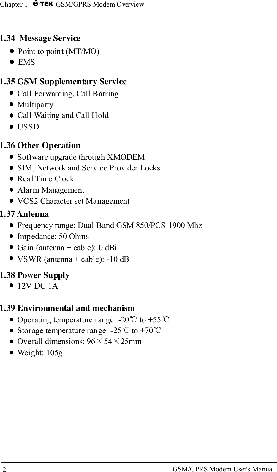 2Chapter 1 GSM/GPRS Modem Overview1.35 GSM Supplementary ServiceCall Forwarding, Call BarringMultipartyCall Waiting and Call HoldUSSD1.36 Other OperationSoftware upgrade through XMODEMSIM, Network and Service Provider LocksReal Time ClockAlarm ManagementVCS2 Character set Management1.37 AntennaFrequency range: Dual Band GSM 850/PCS 1900 MhzImpedance: 50 OhmsGain (antenna + cable): 0 dBiVSWR (antenna + cable): -10 dB1.38 Power Supply12V DC 1AOperating temperature range: -20 to +55Storage temperature range: -25 to +70Overall dimensions: 96 54 25mmWeight: 105g℃ ℃℃ ℃&times; &times;1.39 Environmental and mechanismGSM/GPRS Modem User's Manual1.34 Message ServicePoint to point (MT/MO)EMS