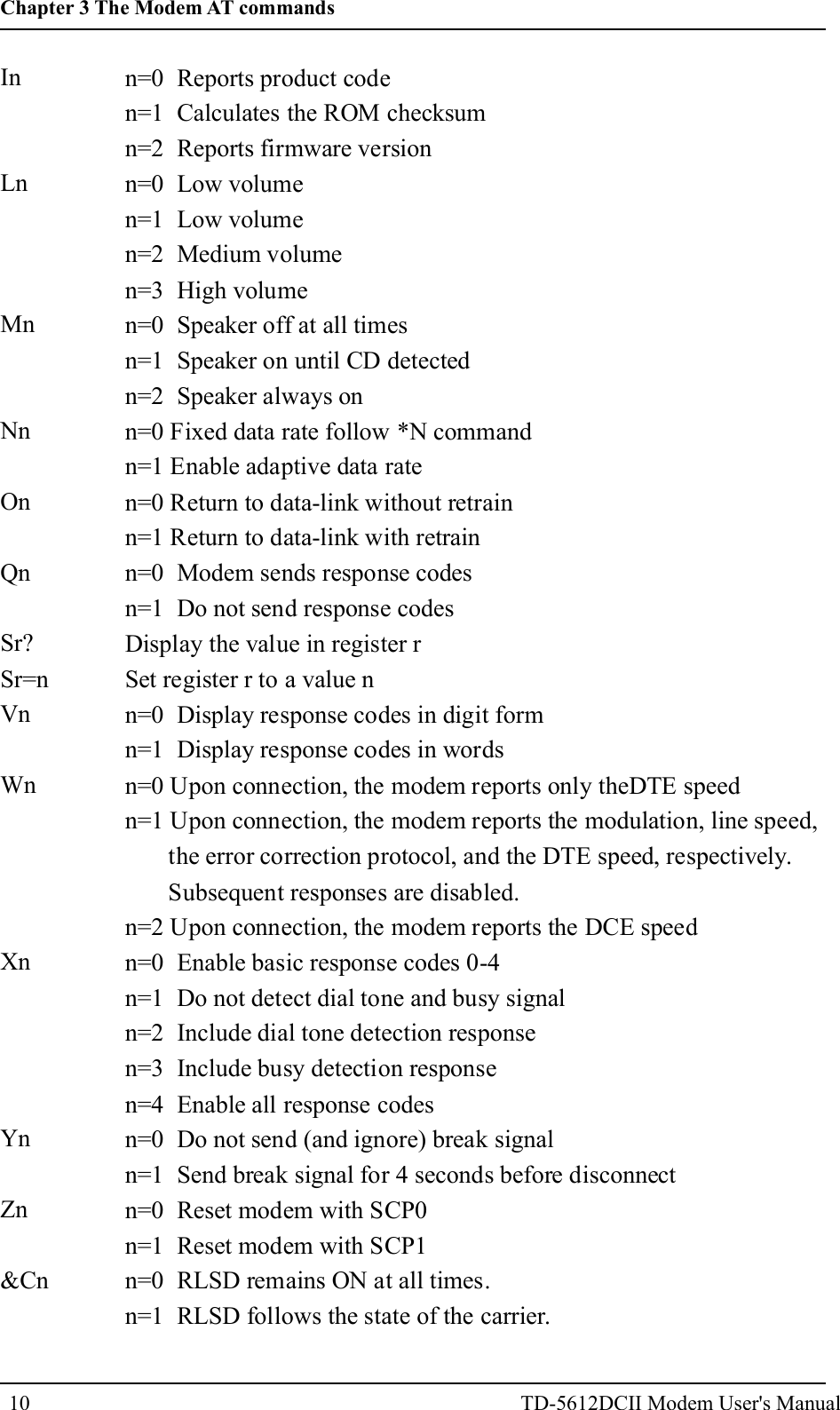 10InLnMnNnOnQnSr?Sr=nVnWnXnYnZn&amp;Cnn=0 Reports product coden=1 Calculates the ROM checksumn=2 Reports firmware versionn=0 Low volumen=1 Low volumen=2 Medium volumen=3 High volumen=0 Speaker off at all timesn=1 Speaker on until CD detectedn=2 Speaker always onn=0 Fixed data rate follow *N commandn=1 Enable adaptive data raten=0 Return to data-link without retrainn=1 Return to data-link with retrainn=0 Modem sends response codesn=1 Do not send response codesDisplay the value in register rSet register r to a value nn=0 Display response codes in digit formn=1 Display response codes in wordsn=0 Upon connection, the modem reports only theDTE speedn=1 Upon connection, the modem reports the modulation, line speed,the error correction protocol, and the DTE speed, respectively.Subsequent responses are disabled.n=2 Upon connection, the modem reports the DCE speedn=0 Enable basic response codes 0-4n=1 Do not detect dial tone and busy signaln=2 Include dial tone detection responsen=3 Include busy detection responsen=4 Enable all response codesn=0 Do not send (and ignore) break signaln=1 Send break signal for 4 seconds before disconnectn=0 Reset modem with SCP0n=1 Reset modem with SCP1n=0 RLSD remains ON at all times.n=1 RLSD follows the state of the carrier.Chapter 3 The Modem AT commandsTD-5612DCII Modem User's Manual