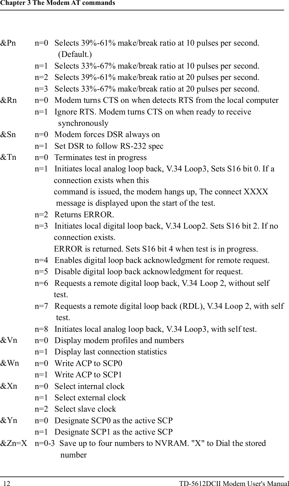 &amp;Pn&amp;Rn&amp;Sn&amp;Tn&amp;Vn&amp;Wn&amp;Xn&amp;Yn&amp;Zn=Xn=0 Selects 39%-61% make/break ratio at 10 pulses per second.(Default.)n=1 Selects 33%-67% make/break ratio at 10 pulses per second.n=2 Selects 39%-61% make/break ratio at 20 pulses per second.n=3 Selects 33%-67% make/break ratio at 20 pulses per second.n=0 Modem turns CTS on when detects RTS from the local computern=1 Ignore RTS. Modem turns CTS on when ready to receivesynchronouslyn=0 Modem forces DSR always onn=1 Set DSR to follow RS-232 specn=0 Terminates test in progressn=1 Initiates local analog loop back, V.34 Loop3, Sets S16 bit 0. If aconnection exists when thiscommand is issued, the modem hangs up, The connect XXXXmessage is displayed upon the start of the test.n=2 Returns ERROR.n=3 Initiates local digital loop back, V.34 Loop2. Sets S16 bit 2. If noconnection exists.ERROR is returned. Sets S16 bit 4 when test is in progress.n=4 Enables digital loop back acknowledgment for remote request.n=5 Disable digital loop back acknowledgment for request.n=6 Requests a remote digital loop back, V.34 Loop 2, without selftest.n=7 Requests a remote digital loop back (RDL), V.34 Loop 2, with selftest.n=8 Initiates local analog loop back, V.34 Loop3, with self test.n=0 Display modem profiles and numbersn=1 Display last connection statisticsn=0 Write ACP to SCP0n=1 Write ACP to SCP1n=0 Select internal clockn=1 Select external clockn=2 Select slave clockn=0 Designate SCP0 as the active SCPn=1 Designate SCP1 as the active SCPn=0-3 Save up to four numbers to NVRAM. "X" to Dial the storednumber12Chapter 3 The Modem AT commandsTD-5612DCII Modem User's Manual