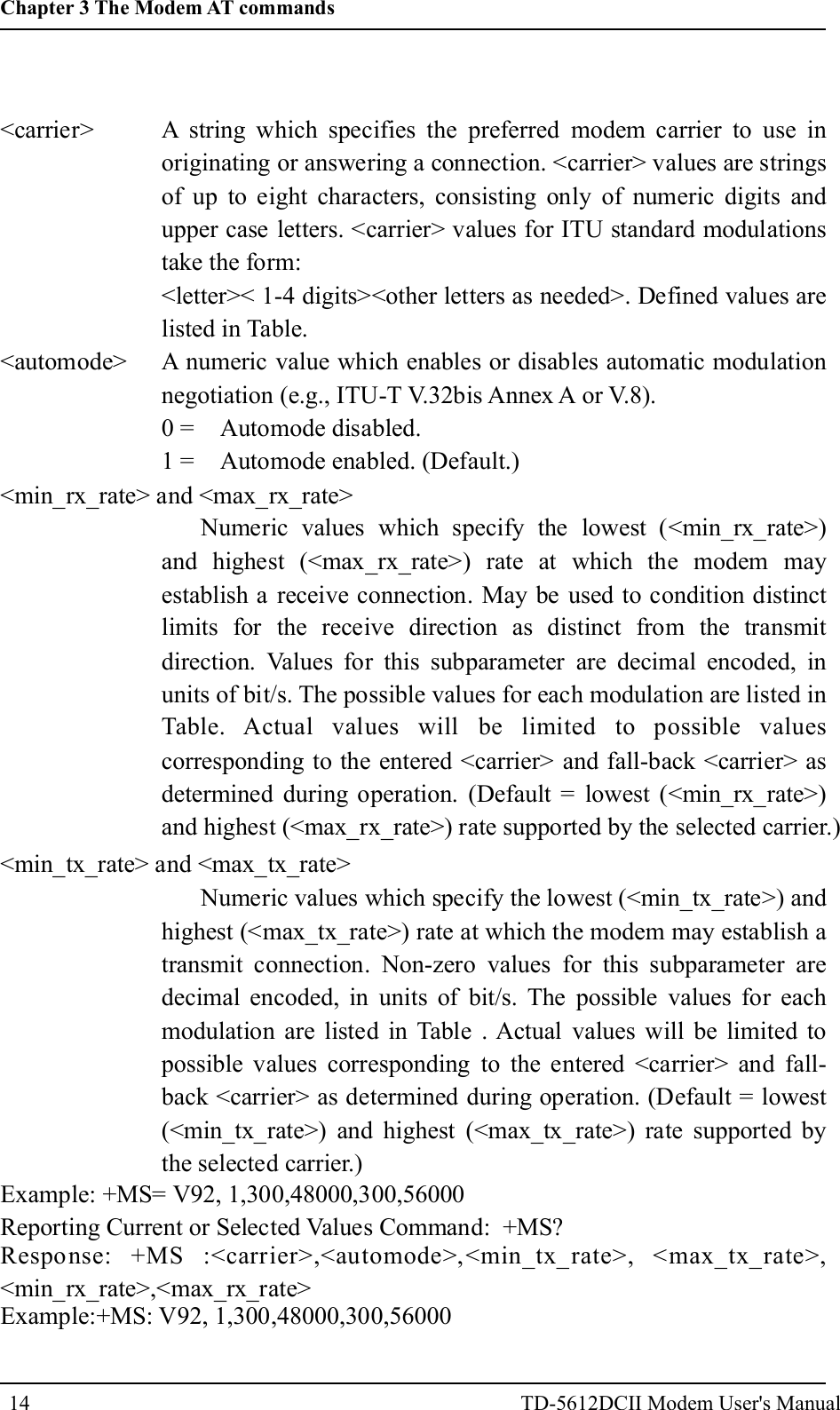 <carrier><automode><min_rx_rate> and <max_rx_rate>A string which specifies the preferred modem carrier to use inoriginating or answering a connection. <carrier> values are stringsof up to eight characters, consisting only of numeric digits andupper case letters. <carrier> values for ITU standard modulationstake the form:<letter>< 1-4 digits><other letters as needed>. Defined values arelisted in Table.A numeric value which enables or disables automatic modulationnegotiation (e.g., ITU-T V.32bis Annex A or V.8).0 = Automode disabled.1 = Automode enabled. (Default.)Numeric values which specify the lowest (<min_rx_rate>)and highest (<max_rx_rate>) rate at which the modem mayestablish a receive connection. May be used to condition distinctlimits for the receive direction as distinct from the transmitdirection. Values for this subparameter are decimal encoded, inunits of bit/s. The possible values for each modulation are listed inTable. Actual values will be limited to possible valuescorresponding to the entered <carrier> and fall-back <carrier> asdetermined during operation. (Default = lowest (<min_rx_rate>)and highest (<max_rx_rate>) rate supported by the selected carrier.)<min_tx_rate> and <max_tx_rate>Numeric values which specify the lowest (<min_tx_rate>) andhighest (<max_tx_rate>) rate at which the modem may establish atransmit connection. Non-zero values for this subparameter aredecimal encoded, in units of bit/s. The possible values for eachmodulation are listed in Table . Actual values will be limited topossible values corresponding to the entered <carrier> and fall-back <carrier> as determined during operation. (Default = lowest(<min_tx_rate>) and highest (<max_tx_rate>) rate supported bythe selected carrier.)Example: +MS= V92, 1,300,48000,300,56000Reporting Current or Selected Values Command: +MS?Response: +MS :<carrier>,<automode>,<min_tx_rate>, <max_tx_rate>,<min_rx_rate>,<max_rx_rate>Example:+MS: V92, 1,300,48000,300,5600014Chapter 3 The Modem AT commandsTD-5612DCII Modem User's Manual