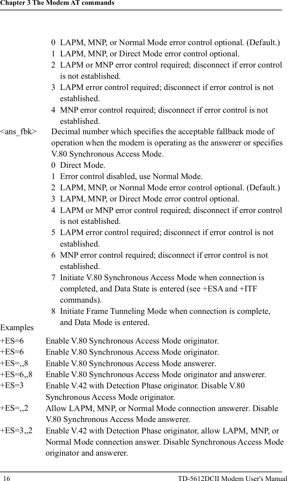 0 LAPM, MNP, or Normal Mode error control optional. (Default.)1 LAPM, MNP, or Direct Mode error control optional.2 LAPM or MNP error control required; disconnect if error controlis not established.3 LAPM error control required; disconnect if error control is notestablished.4 MNP error control required; disconnect if error control is notestablished.<ans_fbk> Decimal number which specifies the acceptable fallback mode ofoperation when the modem is operating as the answerer or specifiesV.80 Synchronous Access Mode.0 Direct Mode.1 Error control disabled, use Normal Mode.2 LAPM, MNP, or Normal Mode error control optional. (Default.)3 LAPM, MNP, or Direct Mode error control optional.4 LAPM or MNP error control required; disconnect if error controlis not established.5 LAPM error control required; disconnect if error control is notestablished.6 MNP error control required; disconnect if error control is notestablished.7 Initiate V.80 Synchronous Access Mode when connection iscompleted, and Data State is entered (see +ESA and +ITFcommands).8 Initiate Frame Tunneling Mode when connection is complete,and Data Mode is entered.Examples+ES=6+ES=6+ES=,,8+ES=6,,8+ES=3+ES=,,2+ES=3,,2Enable V.80 Synchronous Access Mode originator.Enable V.80 Synchronous Access Mode originator.Enable V.80 Synchronous Access Mode answerer.Enable V.80 Synchronous Access Mode originator and answerer.Enable V.42 with Detection Phase originator. Disable V.80Synchronous Access Mode originator.Allow LAPM, MNP, or Normal Mode connection answerer. DisableV.80 Synchronous Access Mode answerer.Enable V.42 with Detection Phase originator, allow LAPM, MNP, orNormal Mode connection answer. Disable Synchronous Access Modeoriginator and answerer.16Chapter 3 The Modem AT commandsTD-5612DCII Modem User's Manual