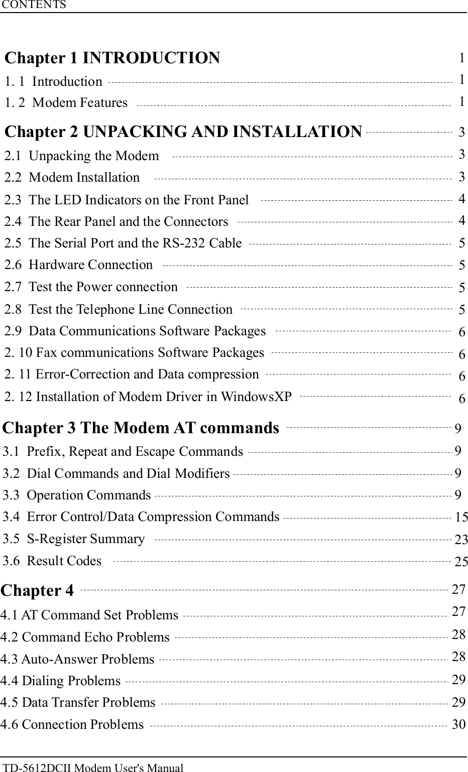 CONTENTS27272828292930111Chapter 1 INTRODUCTION1. 1 Introduction1. 2 Modem Features2.1 Unpacking the Modem2.2 Modem Installation2.3 The LED Indicators on the Front Panel2.4 The Rear Panel and the Connectors2.5 The Serial Port and the RS-232 Cable2.6 Hardware Connection2.7 Test the Power connection2.8 Test the Telephone Line Connection2.9 Data Communications Software Packages2. 10 Fax communications Software Packages2. 11 Error-Correction and Data compression2. 12 Installation of Modem Driver in WindowsXP3334455556666Chapter 2 UNPACKING AND INSTALLATION99991523253.1 Prefix, Repeat and Escape Commands3.2 Dial Commands and Dial Modifiers3.3 Operation Commands3.4 Error Control/Data Compression Commands3.5 S-Register Summary3.6 Result CodesChapter 3 The Modem AT commandsTD-5612DCII Modem User's ManualChapter 44.1 AT Command Set Problems4.2 Command Echo Problems4.5 Data Transfer Problems4.6 Connection Problems4.3 Auto-Answer Problems4.4 Dialing Problems