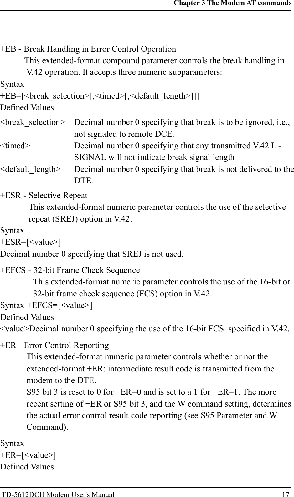 +EB - Break Handling in Error Control OperationThis extended-format compound parameter controls the break handling inV.42 operation. It accepts three numeric subparameters:Syntax+EB=[<break_selection>[,<timed>[,<default_length>]]]Defined Values<break_selection><timed><default_length>Decimal number 0 specifying that break is to be ignored, i.e.,not signaled to remote DCE.Decimal number 0 specifying that any transmitted V.42 L -SIGNAL will not indicate break signal lengthDecimal number 0 specifying that break is not delivered to theDTE.+ESR - Selective RepeatThis extended-format numeric parameter controls the use of the selectiverepeat (SREJ) option in V.42.Syntax+ESR=[<value>]Decimal number 0 specifying that SREJ is not used.+EFCS - 32-bit Frame Check SequenceThis extended-format numeric parameter controls the use of the 16-bit or32-bit frame check sequence (FCS) option in V.42.Syntax +EFCS=[<value>]Defined Values<value>Decimal number 0 specifying the use of the 16-bit FCS specified in V.42.+ER - Error Control ReportingThis extended-format numeric parameter controls whether or not theextended-format +ER: intermediate result code is transmitted from themodem to the DTE.S95 bit 3 is reset to 0 for +ER=0 and is set to a 1 for +ER=1. The morerecent setting of +ER or S95 bit 3, and the W command setting, determinesthe actual error control result code reporting (see S95 Parameter and WCommand).Syntax+ER=[<value>]Defined Values17Chapter 3 The Modem AT commandsTD-5612DCII Modem User's Manual