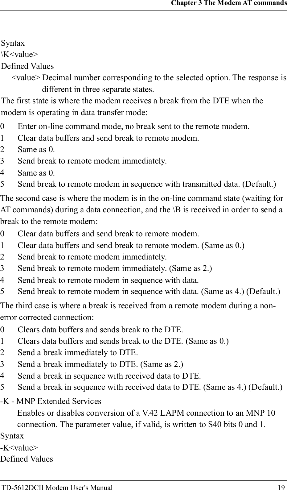 Syntax\K<value>Defined Values<value> Decimal number corresponding to the selected option. The response isdifferent in three separate states.The first state is where the modem receives a break from the DTE when themodem is operating in data transfer mode:012345Enter on-line command mode, no break sent to the remote modem.Clear data buffers and send break to remote modem.Same as 0.Send break to remote modem immediately.Same as 0.Send break to remote modem in sequence with transmitted data. (Default.)The second case is where the modem is in the on-line command state (waiting forAT commands) during a data connection, and the \B is received in order to send abreak to the remote modem:012345Clear data buffers and send break to remote modem.Clear data buffers and send break to remote modem. (Same as 0.)Send break to remote modem immediately.Send break to remote modem immediately. (Same as 2.)Send break to remote modem in sequence with data.Send break to remote modem in sequence with data. (Same as 4.) (Default.)The third case is where a break is received from a remote modem during a non-error corrected connection:012345Clears data buffers and sends break to the DTE.Clears data buffers and sends break to the DTE. (Same as 0.)Send a break immediately to DTE.Send a break immediately to DTE. (Same as 2.)Send a break in sequence with received data to DTE.Send a break in sequence with received data to DTE. (Same as 4.) (Default.)-K - MNP Extended ServicesEnables or disables conversion of a V.42 LAPM connection to an MNP 10connection. The parameter value, if valid, is written to S40 bits 0 and 1.Syntax-K<value>Defined Values19Chapter 3 The Modem AT commandsTD-5612DCII Modem User's Manual