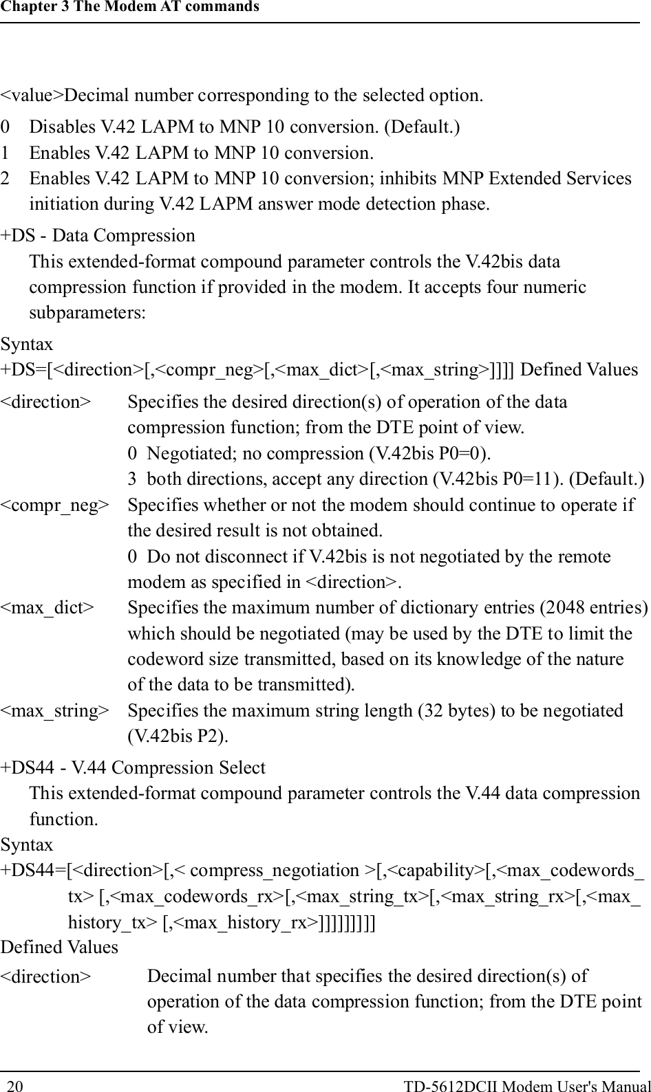 <value>Decimal number corresponding to the selected option.0 Disables V.42 LAPM to MNP 10 conversion. (Default.)1 Enables V.42 LAPM to MNP 10 conversion.2 Enables V.42 LAPM to MNP 10 conversion; inhibits MNP Extended Servicesinitiation during V.42 LAPM answer mode detection phase.+DS - Data CompressionThis extended-format compound parameter controls the V.42bis datacompression function if provided in the modem. It accepts four numericsubparameters:Syntax+DS=[<direction>[,<compr_neg>[,<max_dict>[,<max_string>]]]] Defined Values<direction><compr_neg><max_dict><max_string>Specifies the desired direction(s) of operation of the datacompression function; from the DTE point of view.0 Negotiated; no compression (V.42bis P0=0).3 both directions, accept any direction (V.42bis P0=11). (Default.)Specifies whether or not the modem should continue to operate ifthe desired result is not obtained.0 Do not disconnect if V.42bis is not negotiated by the remotemodem as specified in <direction>.Specifies the maximum number of dictionary entries (2048 entries)which should be negotiated (may be used by the DTE to limit thecodeword size transmitted, based on its knowledge of the natureof the data to be transmitted).Specifies the maximum string length (32 bytes) to be negotiated(V.42bis P2).+DS44 - V.44 Compression SelectThis extended-format compound parameter controls the V.44 data compressionfunction.Syntax+DS44=[<direction>[,< compress_negotiation >[,<capability>[,<max_codewords_tx> [,<max_codewords_rx>[,<max_string_tx>[,<max_string_rx>[,<max_history_tx> [,<max_history_rx>]]]]]]]]]Defined Values<direction> Decimal number that specifies the desired direction(s) ofoperation of the data compression function; from the DTE pointof view.20Chapter 3 The Modem AT commandsTD-5612DCII Modem User's Manual