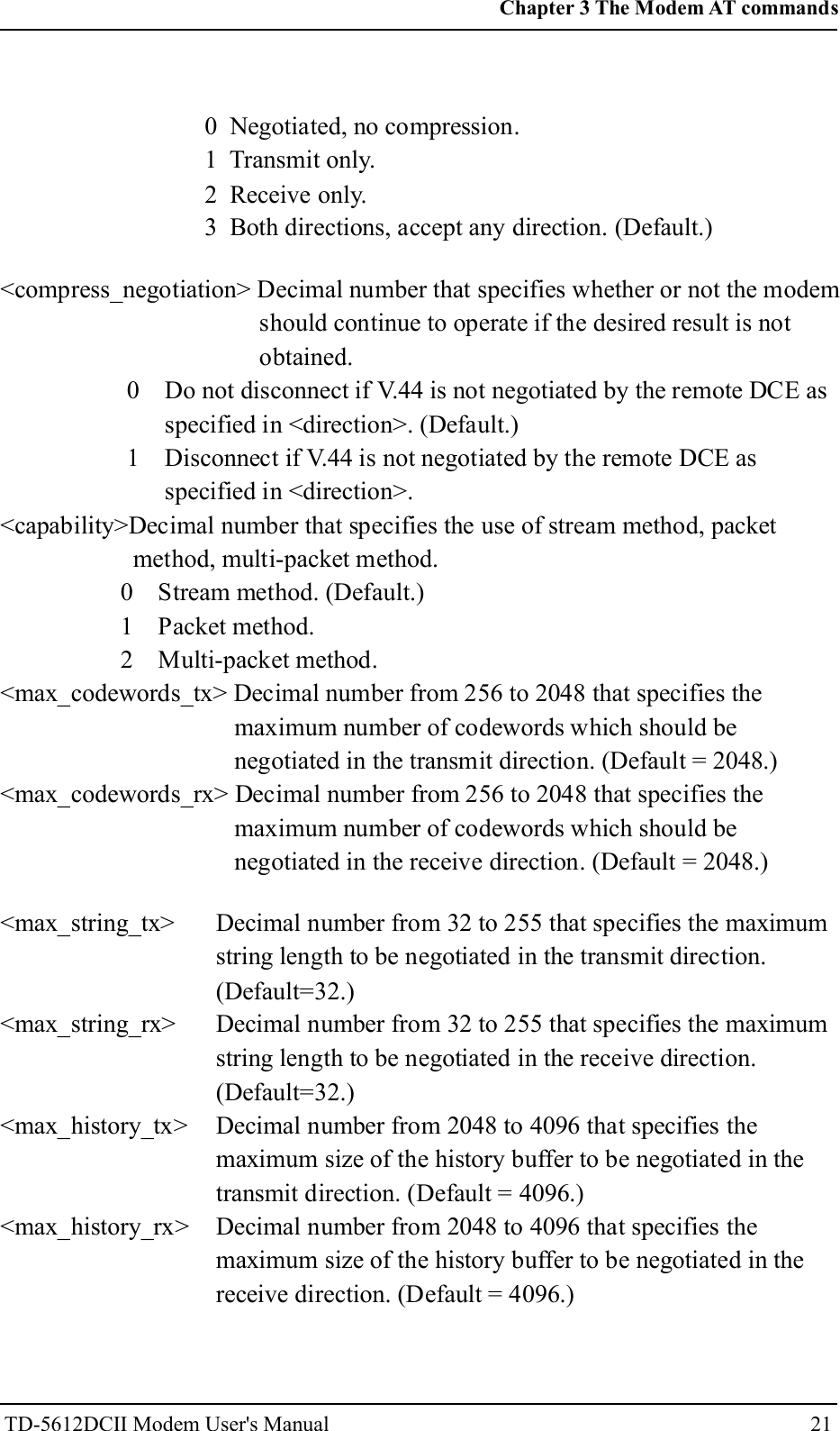 0 Negotiated, no compression.1 Transmit only.2 Receive only.3 Both directions, accept any direction. (Default.)<compress_negotiation> Decimal number that specifies whether or not the modemshould continue to operate if the desired result is notobtained.0 Do not disconnect if V.44 is not negotiated by the remote DCE asspecified in <direction>. (Default.)1 Disconnect if V.44 is not negotiated by the remote DCE asspecified in <direction>.<capability>Decimal number that specifies the use of stream method, packetmethod, multi-packet method.0 Stream method. (Default.)1 Packet method.2 Multi-packet method.<max_codewords_tx> Decimal number from 256 to 2048 that specifies themaximum number of codewords which should benegotiated in the transmit direction. (Default = 2048.)<max_codewords_rx> Decimal number from 256 to 2048 that specifies themaximum number of codewords which should benegotiated in the receive direction. (Default = 2048.)<max_string_tx><max_string_rx><max_history_tx><max_history_rx>Decimal number from 32 to 255 that specifies the maximumstring length to be negotiated in the transmit direction.(Default=32.)Decimal number from 32 to 255 that specifies the maximumstring length to be negotiated in the receive direction.(Default=32.)Decimal number from 2048 to 4096 that specifies themaximum size of the history buffer to be negotiated in thetransmit direction. (Default = 4096.)Decimal number from 2048 to 4096 that specifies themaximum size of the history buffer to be negotiated in thereceive direction. (Default = 4096.)21Chapter 3 The Modem AT commandsTD-5612DCII Modem User's Manual