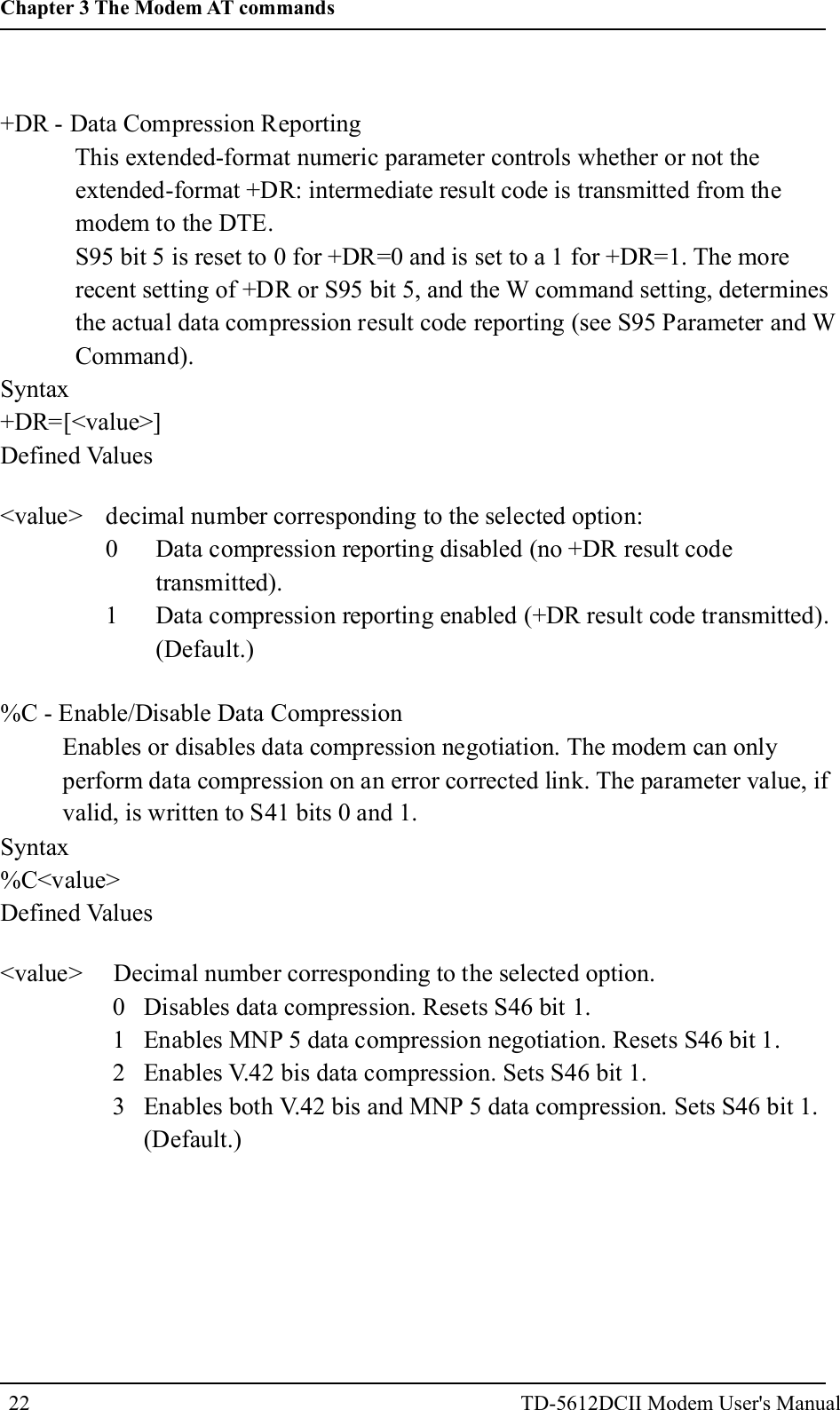+DR - Data Compression ReportingThis extended-format numeric parameter controls whether or not theextended-format +DR: intermediate result code is transmitted from themodem to the DTE.S95 bit 5 is reset to 0 for +DR=0 and is set to a 1 for +DR=1. The morerecent setting of +DR or S95 bit 5, and the W command setting, determinesthe actual data compression result code reporting (see S95 Parameter and WCommand).Syntax+DR=[<value>]Defined Values<value> decimal number corresponding to the selected option:0 Data compression reporting disabled (no +DR result codetransmitted).1 Data compression reporting enabled (+DR result code transmitted).(Default.)%C - Enable/Disable Data CompressionEnables or disables data compression negotiation. The modem can onlyperform data compression on an error corrected link. The parameter value, ifvalid, is written to S41 bits 0 and 1.Syntax%C<value>Defined Values<value> Decimal number corresponding to the selected option.0 Disables data compression. Resets S46 bit 1.1 Enables MNP 5 data compression negotiation. Resets S46 bit 1.2 Enables V.42 bis data compression. Sets S46 bit 1.3 Enables both V.42 bis and MNP 5 data compression. Sets S46 bit 1.(Default.)22Chapter 3 The Modem AT commandsTD-5612DCII Modem User's Manual