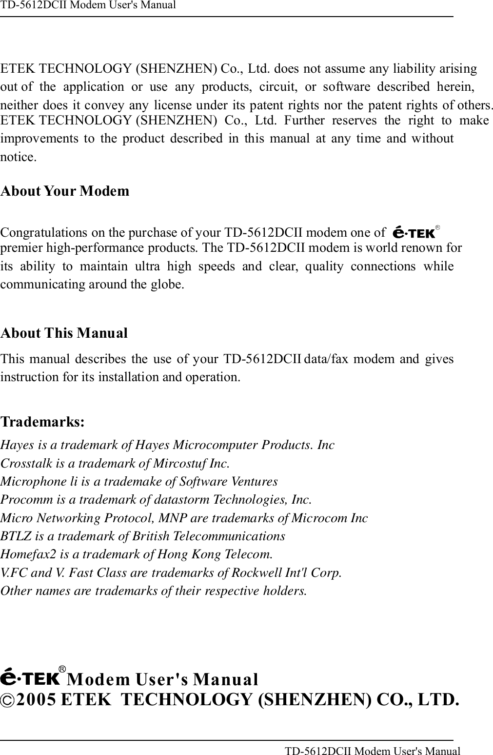 ETEK TECHNOLOGY (SHENZHEN) Co., Ltd. does not assume any liability arisingout of the application or use any products, circuit, or software described herein,neither does it convey any license under its patent rights nor the patent rights of others.ETEK TECHNOLOGY (SHENZHEN)Co., Ltd. Further reserves the right to makeimprovements to the product described in this manual at any time and withoutnotice.About Your ModemAbout This ManualThis manual describes the use of your data/fax modem and givesinstruction for its installation and operation.TD-5612DCIITrademarks:Hayes is a trademark of Hayes Microcomputer Products. IncCrosstalk is a trademark of Mircostuf Inc.Microphone li is a trademake of Software VenturesProcomm is a trademark of datastorm Technologies, Inc.Micro Networking Protocol, MNP are trademarks of Microcom IncBTLZ is a trademark of British TelecommunicationsHomefax2 is a trademark of Hong Kong Telecom.V.FC and V. Fast Class are trademarks of Rockwell Int'l Corp.Other names are trademarks of their respective holders.Modem User's Manual2005 ETEK  TECHNOLOGY (SHENZHEN) CO., LTD.Congratulations on the purchase of your TD-5612DCII modem one of premier high-performance products. The TD-5612DCII modem is world renown forits ability to maintain ultra high speeds and clear, quality connections whilecommunicating around the globe.RTD-5612DCII Modem User's ManualTD-5612DCII Modem User's Manual