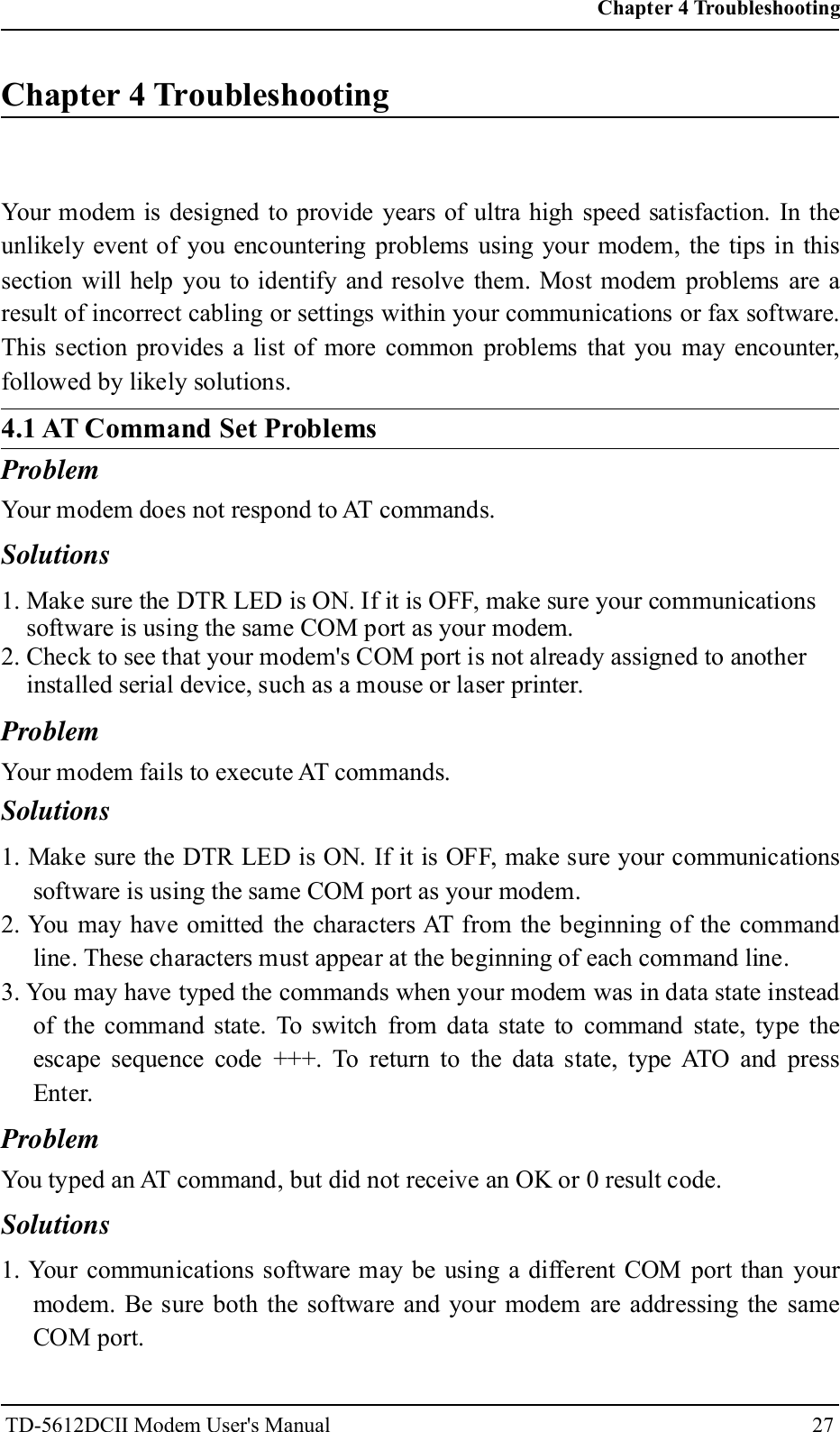 Chapter 4 TroubleshootingYour modem is designed to provide years of ultra high speed satisfaction. In theunlikely event of you encountering problems using your modem, the tips in thissection will help you to identify and resolve them. Most modem problems are aresult of incorrect cabling or settings within your communications or fax software.This section provides a list of more common problems that you may encounter,followed by likely solutions.ProblemYour modem does not respond to AT commands.Solutions1. Make sure the DTR LED is ON. If it is OFF, make sure your communicationssoftware is using the same COM port as your modem.2. Check to see that your modem's COM port is not already assigned to anotherinstalled serial device, such as a mouse or laser printer.ProblemYour modem fails to execute AT commands.Solutions1. Make sure the DTR LED is ON. If it is OFF, make sure your communicationssoftware is using the same COM port as your modem.2. You may have omitted the characters AT from the beginning of the commandline. These characters must appear at the beginning of each command line.3. You may have typed the commands when your modem was in data state insteadof the command state. To switch from data state to command state, type theescape sequence code +++. To return to the data state, type ATO and pressEnter.ProblemYou typed an AT command, but did not receive an OK or 0 result code.Solutions1. Your communications software may be using a different COM port than yourmodem. Be sure both the software and your modem are addressing the sameCOM port.Chapter 4 Troubleshooting27TD-5612DCII Modem User's Manual4.1 AT Command Set Problems