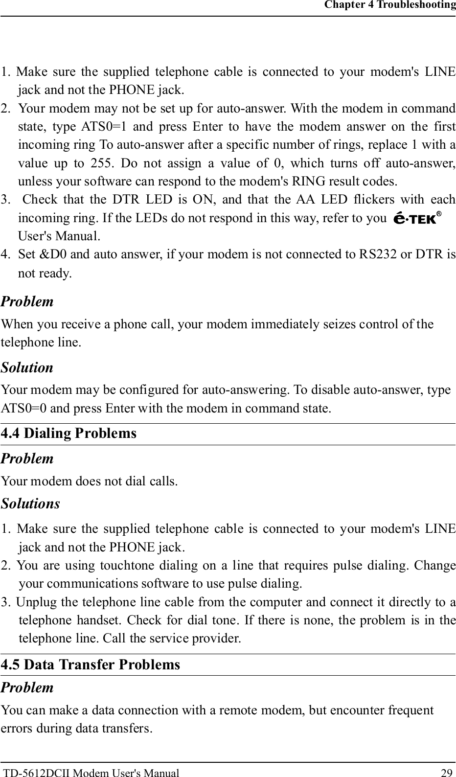 29Problem1. Make sure the supplied telephone cable is connected to your modem's LINEjack and not the PHONE jack.2. Your modem may not be set up for auto-answer. With the modem in commandstate, type ATS0=1 and press Enter to have the modem answer on the firstincoming ring To auto-answer after a specific number of rings, replace 1 with avalue up to 255. Do not assign a value of 0, which turns off auto-answer,unless your software can respond to the modem's RING result codes.3. Check that the DTR LED is ON, and that the AA LED flickers with eachincoming ring. If the LEDs do not respond in this way, refer to youUser's Manual.4. Set &amp;D0 and auto answer, if your modem is not connected to RS232 or DTR isnot ready.When you receive a phone call, your modem immediately seizes control of thetelephone line.SolutionYour modem may be configured for auto-answering. To disable auto-answer, typeATS0=0 and press Enter with the modem in command state.4.4 Dialing ProblemsProblemYour modem does not dial calls.Solutions1. Make sure the supplied telephone cable is connected to your modem's LINEjack and not the PHONE jack.2. You are using touchtone dialing on a line that requires pulse dialing. Changeyour communications software to use pulse dialing.3. Unplug the telephone line cable from the computer and connect it directly to atelephone handset. Check for dial tone. If there is none, the problem is in thetelephone line. Call the service provider.4.5 Data Transfer ProblemsProblemYou can make a data connection with a remote modem, but encounter frequenterrors during data transfers.Chapter 4 TroubleshootingTD-5612DCII Modem User's Manual