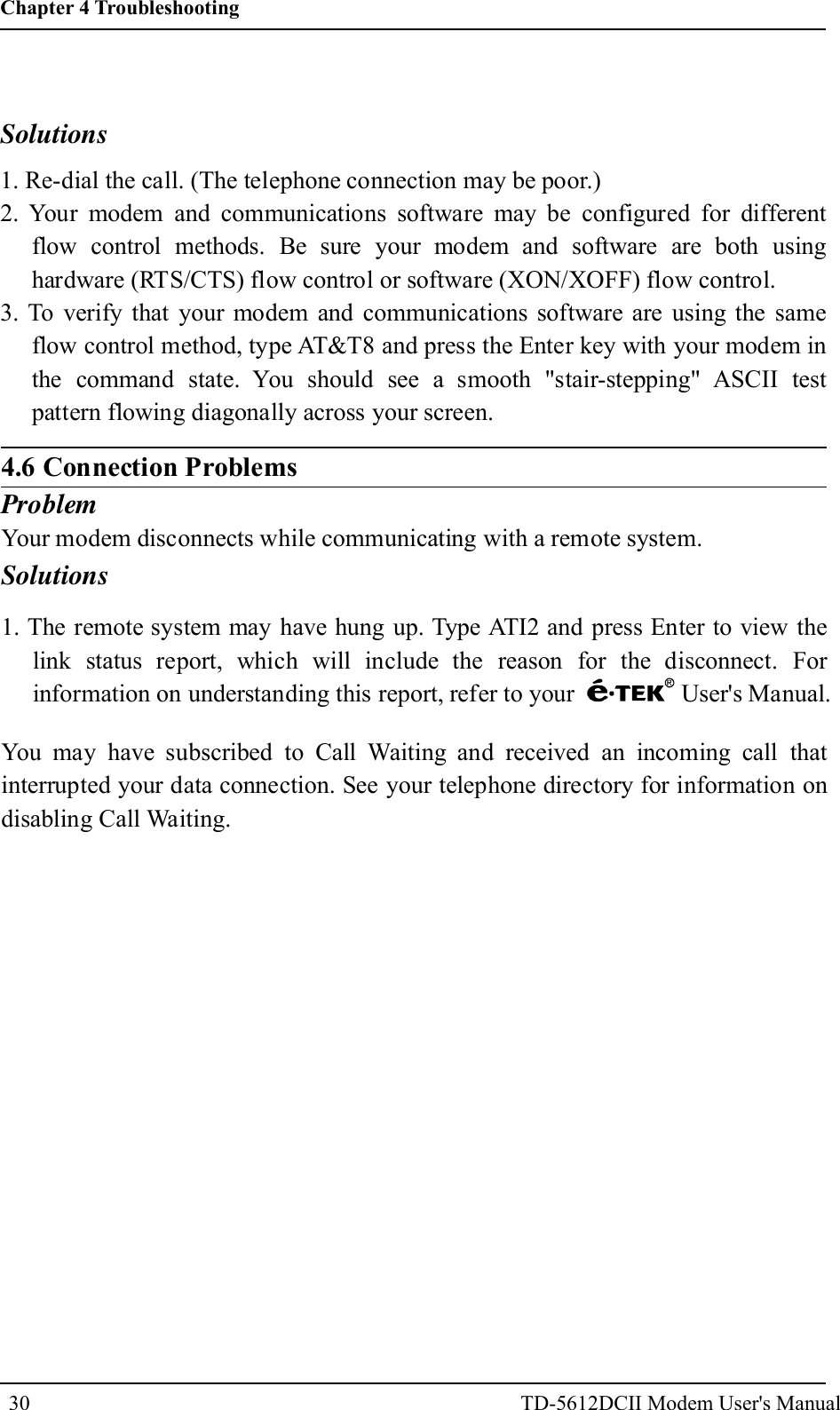 Solutions1. Re-dial the call. (The telephone connection may be poor.)2. Your modem and communications software may be configured for differentflow control methods. Be sure your modem and software are both usinghardware (RTS/CTS) flow control or software (XON/XOFF) flow control.3. To verify that your modem and communications software are using the sameflow control method, type AT&amp;T8 and press the Enter key with your modem inthe command state. You should see a smooth "stair-stepping" ASCII testpattern flowing diagonally across your screen.4.6 Connection ProblemsProblemYour modem disconnects while communicating with a remote system.Solutions1. The remote system may have hung up. Type ATI2 and press Enter to view thelink status report, which will include the reason for the disconnect. Forinformation on understanding this report, refer to your User's Manual.You may have subscribed to Call Waiting and received an incoming call thatinterrupted your data connection. See your telephone directory for information ondisabling Call Waiting.30Chapter 4 TroubleshootingTD-5612DCII Modem User's Manual