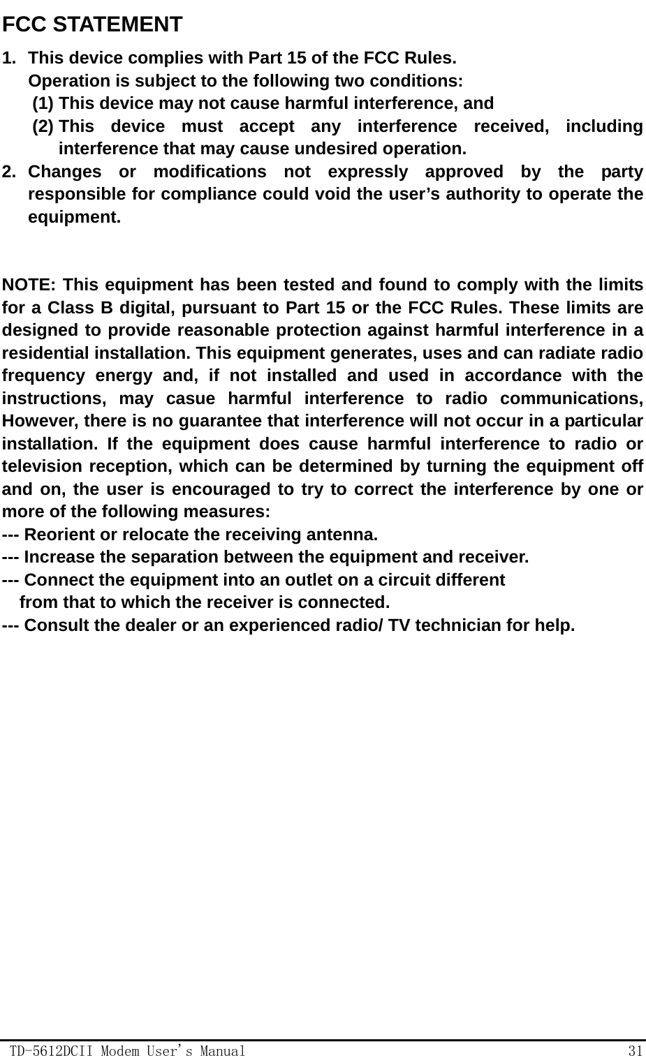                                                TD-5612DCII Modem User's Manual                                                  31                                                              FCC STATEMENT 1.  This device complies with Part 15 of the FCC Rules. Operation is subject to the following two conditions: (1) This device may not cause harmful interference, and (2) This device must accept any interference received, including interference that may cause undesired operation. 2. Changes or modifications not expressly approved by the party responsible for compliance could void the user&rsquo;s authority to operate the equipment.   NOTE: This equipment has been tested and found to comply with the limits for a Class B digital, pursuant to Part 15 or the FCC Rules. These limits are designed to provide reasonable protection against harmful interference in a residential installation. This equipment generates, uses and can radiate radio frequency energy and, if not installed and used in accordance with the instructions, may casue harmful interference to radio communications, However, there is no guarantee that interference will not occur in a particular installation. If the equipment does cause harmful interference to radio or television reception, which can be determined by turning the equipment off and on, the user is encouraged to try to correct the interference by one or more of the following measures: --- Reorient or relocate the receiving antenna. --- Increase the separation between the equipment and receiver. --- Connect the equipment into an outlet on a circuit different     from that to which the receiver is connected. --- Consult the dealer or an experienced radio/ TV technician for help.  