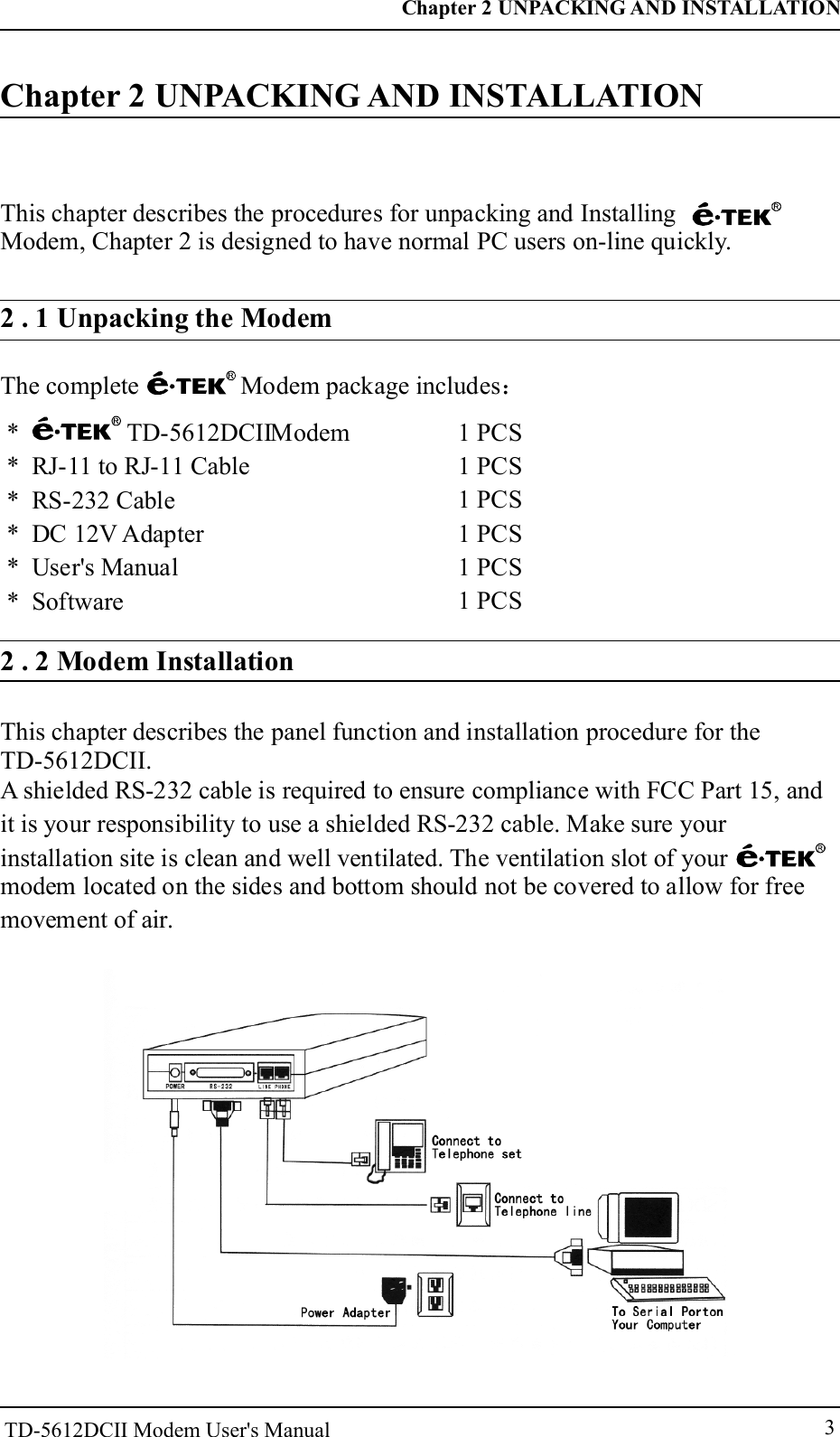 3Chapter 2 UNPACKING AND INSTALLATIONThis chapter describes the procedures for unpacking and InstallingModem, Chapter 2 is designed to have normal PC users on-line quickly.2 . 1 Unpacking the ModemThe complete Modem package includes：* TD-    Modem* RJ-11 to RJ-11 Cable* RS-232 Cable* DC 12V Adapter* User's Manual* Software5612DCII         1 PCS1 PCS1 PCS1 PCS1 PCS1 PCS2 . 2 Modem InstallationChapter 2 UNPACKING AND INSTALLATIONThis chapter describes the panel function and installation procedure for the TD-5612DCII.A shielded RS-232 cable is required to ensure compliance with FCC Part 15, andit is your responsibility to use a shielded RS-232 cable. Make sure yourinstallation site is clean and well ventilated. The ventilation slot of yourmodem located on the sides and bottom should not be covered to allow for freemovement of air.TD-5612DCII Modem User's Manual