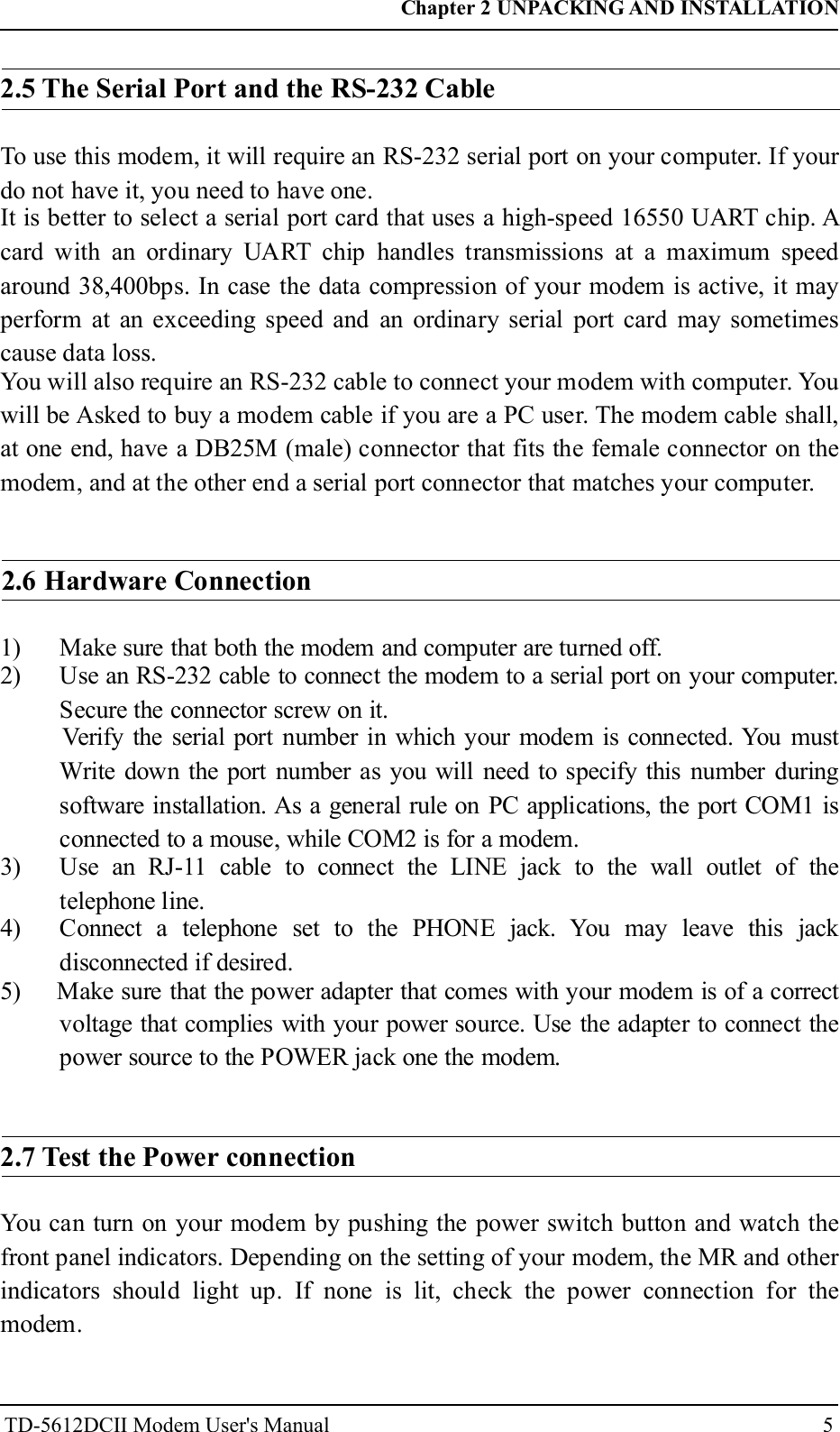 52.5 The Serial Port and the RS-232 CableTo use this modem, it will require an RS-232 serial port on your computer. If yourdo not have it, you need to have one.It is better to select a serial port card that uses a high-speed 16550 UART chip. Acard with an ordinary UART chip handles transmissions at a maximum speedaround 38,400bps. In case the data compression of your modem is active, it mayperform at an exceeding speed and an ordinary serial port card may sometimescause data loss.You will also require an RS-232 cable to connect your modem with computer. Youwill be Asked to buy a modem cable if you are a PC user. The modem cable shall,at one end, have a DB25M (male) connector that fits the female connector on themodem, and at the other end a serial port connector that matches your computer.2.6 Hardware Connection1) Make sure that both the modem and computer are turned off.2) Use an RS-232 cable to connect the modem to a serial port on your computer.Secure the connector screw on it.Verify the serial port number in which your modem is connected. You mustWrite down the port number as you will need to specify this number duringsoftware installation. As a general rule on PC applications, the port COM1 isconnected to a mouse, while COM2 is for a modem.3) Use an RJ-11 cable to connect the LINE jack to the wall outlet of thetelephone line.4) Connect a telephone set to the PHONE jack. You may leave this jackdisconnected if desired.5) Make sure that the power adapter that comes with your modem is of a correctvoltage that complies with your power source. Use the adapter to connect thepower source to the POWER jack one the modem.2.7 Test the Power connectionYou can turn on your modem by pushing the power switch button and watch thefront panel indicators. Depending on the setting of your modem, the MR and otherindicators should light up. If none is lit, check the power connection for themodem.Chapter 2 UNPACKING AND INSTALLATIONTD-5612DCII Modem User's Manual