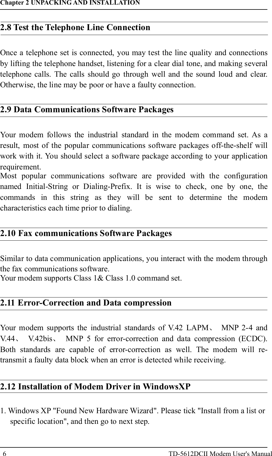 6Once a telephone set is connected, you may test the line quality and connectionsby lifting the telephone handset, listening for a clear dial tone, and making severaltelephone calls. The calls should go through well and the sound loud and clear.Otherwise, the line may be poor or have a faulty connection.2.9 Data Communications Software PackagesYour modem follows the industrial standard in the modem command set. As aresult, most of the popular communications software packages off-the-shelf willwork with it. You should select a software package according to your applicationrequirement.Most popular communications software are provided with the configurationnamed Initial-String or Dialing-Prefix. It is wise to check, one by one, thecommands in this string as they will be sent to determine the modemcharacteristics each time prior to dialing.2.10 Fax communications Software PackagesSimilar to data communication applications, you interact with the modem throughthe fax communications software.Your modem supports Class 1&amp; Class 1.0 command set.2.11 Error-Correction and Data compressionYour modem supports the industrial standards of V.42 LAPM MNP 2-4 andV.44 V.42bis MNP 5 for error-correction and data compression (ECDC).Both standards are capable of error-correction as well. The modem will re-transmit a faulty data block when an error is detected while receiving.、、 、2.12 Installation of Modem Driver in Win owsXPd1. Windows XP "Found New Hardware Wizard". Please tick "Install from a list orspecific location", and then go to next step.Chapter 2 UNPACKING AND INSTALLATIONTD-5612DCII Modem User's Manual2.8 Test the Telephone Line Connection