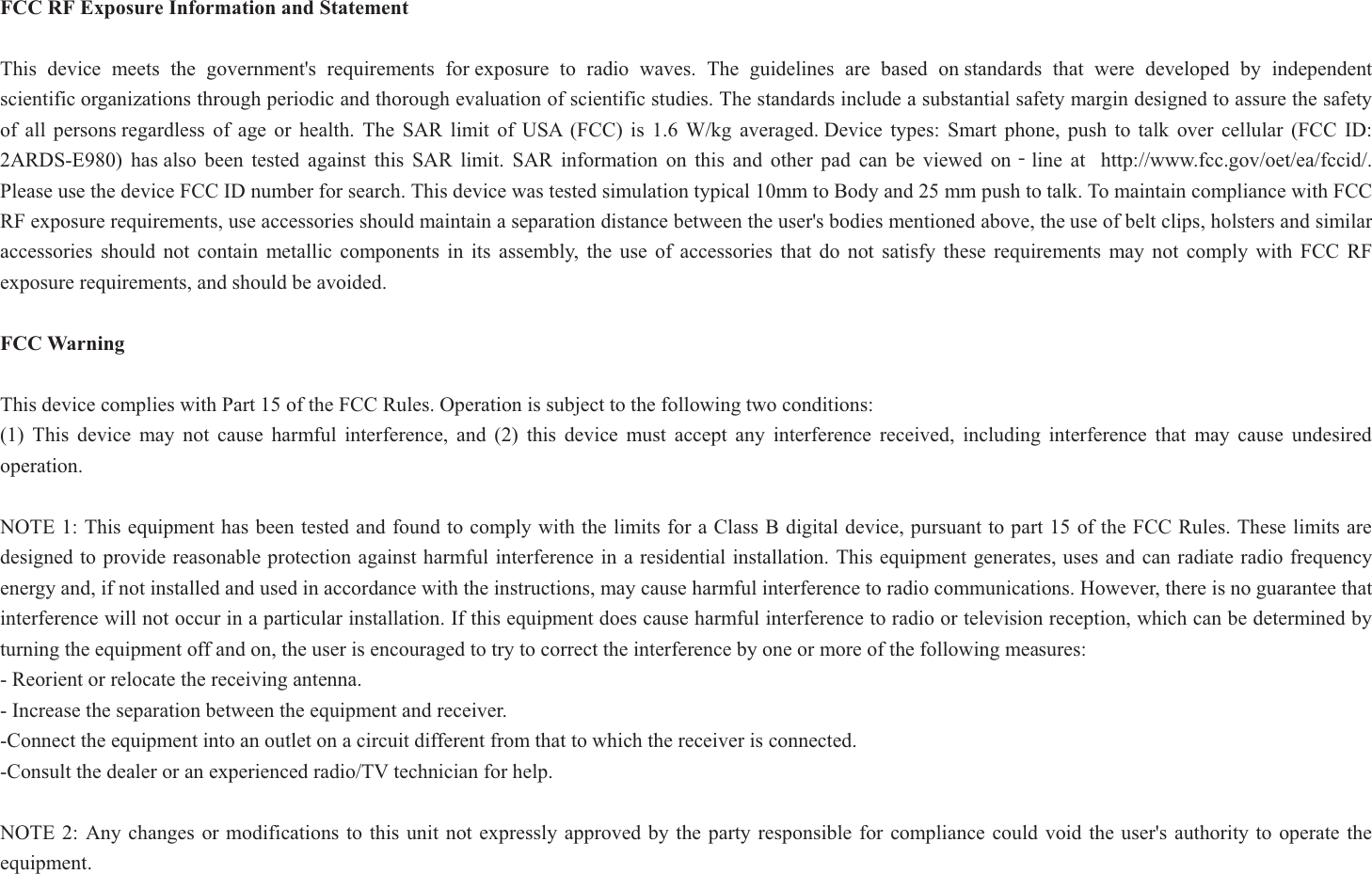 FCC RF Exposure Information and Statement This device meets the government&apos;s requirements for exposure to radio waves. The guidelines are based on standards that were developed by independent scientific organizations through periodic and thorough evaluation of scientific studies. The standards include a substantial safety margin designed to assure the safety of all persons regardless of age or health. The SAR limit of USA (FCC) is 1.6 W/kg averaged. Device types: Smart phone, push to talk over cellular (FCC ID: 2ARDS-E980) has also been tested against this SAR limit. SAR information on this and other pad can be viewed onϋline at  http://www.fcc.gov/oet/ea/fccid/. Please use the device FCC ID number for search. This device was tested simulation typical 10mm to Body and 25 mm push to talk. To maintain compliance with FCC RF exposure requirements, use accessories should maintain a separation distance between the user&apos;s bodies mentioned above, the use of belt clips, holsters and similar accessories should not contain metallic components in its assembly, the use of accessories that do not satisfy these requirements may not comply with FCC RF exposure requirements, and should be avoided. FCC Warning This device complies with Part 15 of the FCC Rules. Operation is subject to the following two conditions: (1) This device may not cause harmful interference, and (2) this device must accept any interference received, including interference that may cause undesired operation. NOTE 1: This equipment has been tested and found to comply with the limits for a Class B digital device, pursuant to part 15 of the FCC Rules. These limits are designed to provide reasonable protection against harmful interference in a residential installation. This equipment generates, uses and can radiate radio frequency energy and, if not installed and used in accordance with the instructions, may cause harmful interference to radio communications. However, there is no guarantee that interference will not occur in a particular installation. If this equipment does cause harmful interference to radio or television reception, which can be determined by turning the equipment off and on, the user is encouraged to try to correct the interference by one or more of the following measures:- Reorient or relocate the receiving antenna. - Increase the separation between the equipment and receiver. -Connect the equipment into an outlet on a circuit different from that to which the receiver is connected. -Consult the dealer or an experienced radio/TV technician for help. NOTE 2: Any changes or modifications to this unit not expressly approved by the party responsible for compliance could void the user&apos;s authority to operate the equipment. 