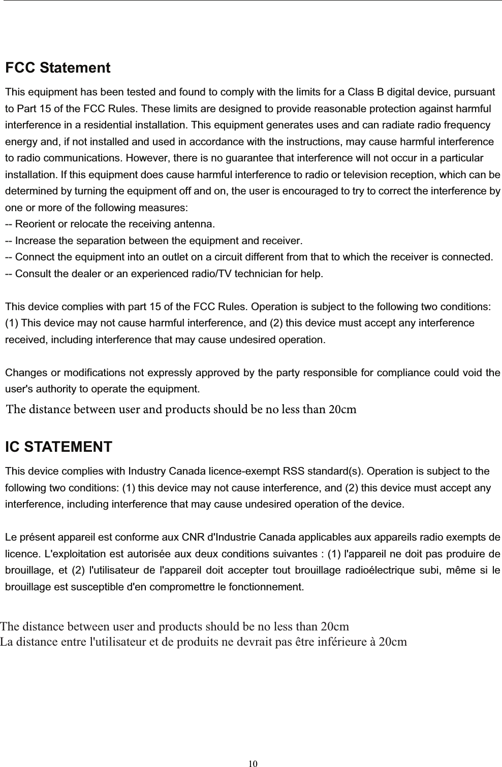 10FCC StatementThis equipment has been tested and found to comply with the limits for a Class B digital device, pursuant to Part 15 of the FCC Rules. These limits are designed to provide reasonable protection against harmful interference in a residential installation. This equipment generates uses and can radiate radio frequency energy and, if not installed and used in accordance with the instructions, may cause harmful interference to radio communications. However, there is no guarantee that interference will not occur in a particular installation. If this equipment does cause harmful interference to radio or television reception, which can be determined by turning the equipment off and on, the user is encouraged to try to correct the interference by one or more of the following measures:-- Reorient or relocate the receiving antenna.   -- Increase the separation between the equipment and receiver.     -- Connect the equipment into an outlet on a circuit different from that to which the receiver is connected.   -- Consult the dealer or an experienced radio/TV technician for help.This device complies with part 15 of the FCC Rules. Operation is subject to the following two conditions:(1) This device may not cause harmful interference, and (2) this device must accept any interference received, including interference that may cause undesired operation.Changes or modifications not expressly approved by the party responsible for compliance could void the user&apos;s authority to operate the equipment.IC STATEMENTThis device complies with Industry Canada licence-exempt RSS standard(s). Operation is subject to the following two conditions: (1) this device may not cause interference, and (2) this device must accept any interference, including interference that may cause undesired operation of the device.Le présent appareil est conforme aux CNR d&apos;Industrie Canada applicables aux appareils radio exempts de licence. L&apos;exploitation est autorisée aux deux conditions suivantes : (1) l&apos;appareil ne doit pas produire de brouillage, et (2) l&apos;utilisateur de l&apos;appareil doit accepter tout brouillage radioélectrique subi, même si le brouillage est susceptible d&apos;en compromettre le fonctionnement.The distance between user and products should be no less than 20cm La distance entre l&apos;utilisateur et de produits ne devrait pas être inférieure à 20cm The distance between user and products should be no less than 20cm