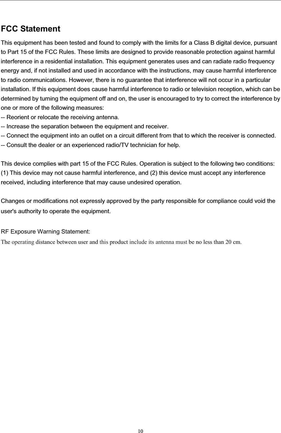 FCC StatementThis equipment has been tested and found to comply with the limits for a Class B digital device, pursuant to Part 15 of the FCC Rules. These limits are designed to provide reasonable protection against harmful interference in a residential installation. This equipment generates uses and can radiate radio frequency energy and, if not installed and used in accordance with the instructions, may cause harmful interference to radio communications. However, there is no guarantee that interference will not occur in a particular installation. If this equipment does cause harmful interference to radio or television reception, which can be determined by turning the equipment off and on, the user is encouraged to try to correct the interference by one or more of the following measures:-- Reorient or relocate the receiving antenna.   -- Increase the separation between the equipment and receiver.     -- Connect the equipment into an outlet on a circuit different from that to which the receiver is connected.-- Consult the dealer or an experienced radio/TV technician for help.This device complies with part 15 of the FCC Rules. Operation is subject to the following two conditions:(1) This device may not cause harmful interference, and (2) this device must accept any interference received, including interference that may cause undesired operation.10Changes or modifications not expressly approved by the party responsible for compliance could void the user&apos;s authority to operate the equipment.RF Exposure Warning Statement:The operating distance between user and this product include its antenna must be no less than 20 cm.