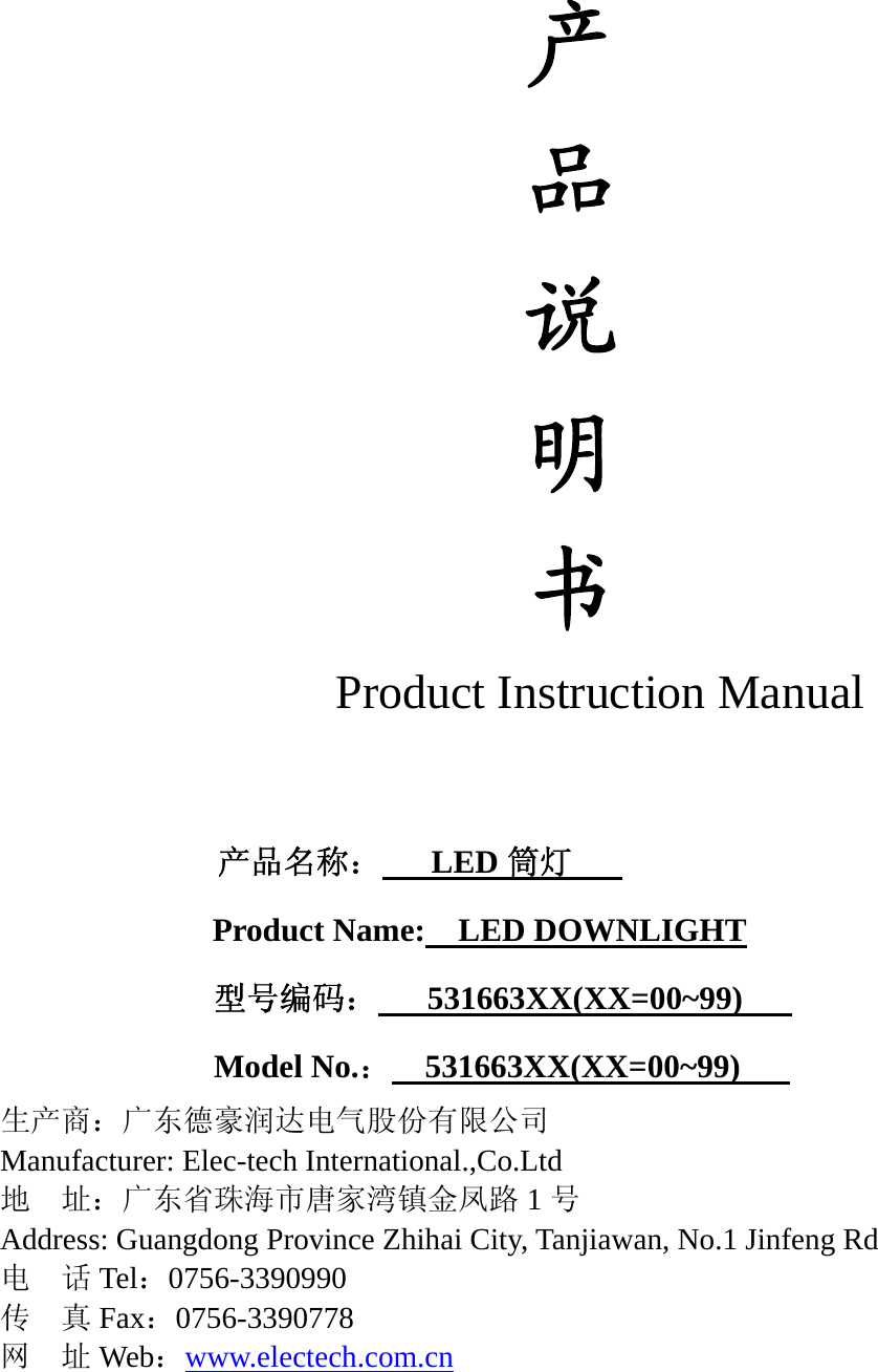 产 品 说 明 书 Product Instruction Manual                      产品名称：   LED筒灯    Product Name:    LED DOWNLIGHT              型号编码：   531663XX(XX=00~99)    Model No.：  531663XX(XX=00~99)    生产商：广东德豪润达电气股份有限公司 Manufacturer: Elec-tech International.,Co.Ltd 地  址：广东省珠海市唐家湾镇金凤路 1号 Address: Guangdong Province Zhihai City, Tanjiawan, No.1 Jinfeng Rd   电  话Tel：0756-3390990 传  真Fax：0756-3390778 网  址Web：www.electech.com.cn      