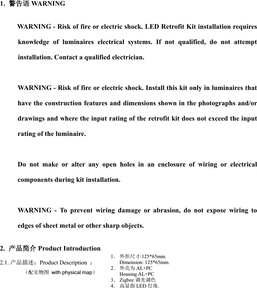 1. 䆖䆖੺䈝WARNINGWARNING - Risk of fire or electric shock. LED Retrofit Kit installation requires knowledge of luminaires electrical systems. If not qualified, do not attempt installation. Contact a qualified electrician.WARNING - Risk of fire or electric shock. Install this kit only in luminaires that have the construction features and dimensions shown in the photographs and/or drawings and where the input rating of the retrofit kit does not exceed the input rating of the luminaire.Do not make or alter any open holes in an enclosure of wiring or electrical components during kit installation.WARNING - To prevent wiring damage or abrasion, do not expose wiring to edges of sheet metal or other sharp objects.2.ӗ૱ㆰӻProduct Introduction2.1. ӗ૱᧿䘠˖Product Description  ˖         ˄䝽ᇎ⢙മ with physical map˅1ˊ ཆᖒቪረ:125*65mm.Dimension: 125*65mm.2ˊ ཆ༣Ѫ AL+PCHousing AL+PC3ˊZigbee 䈳ݹ䈳㢢4ˊ 儈ᱮᤷ LED ⚟⨐.