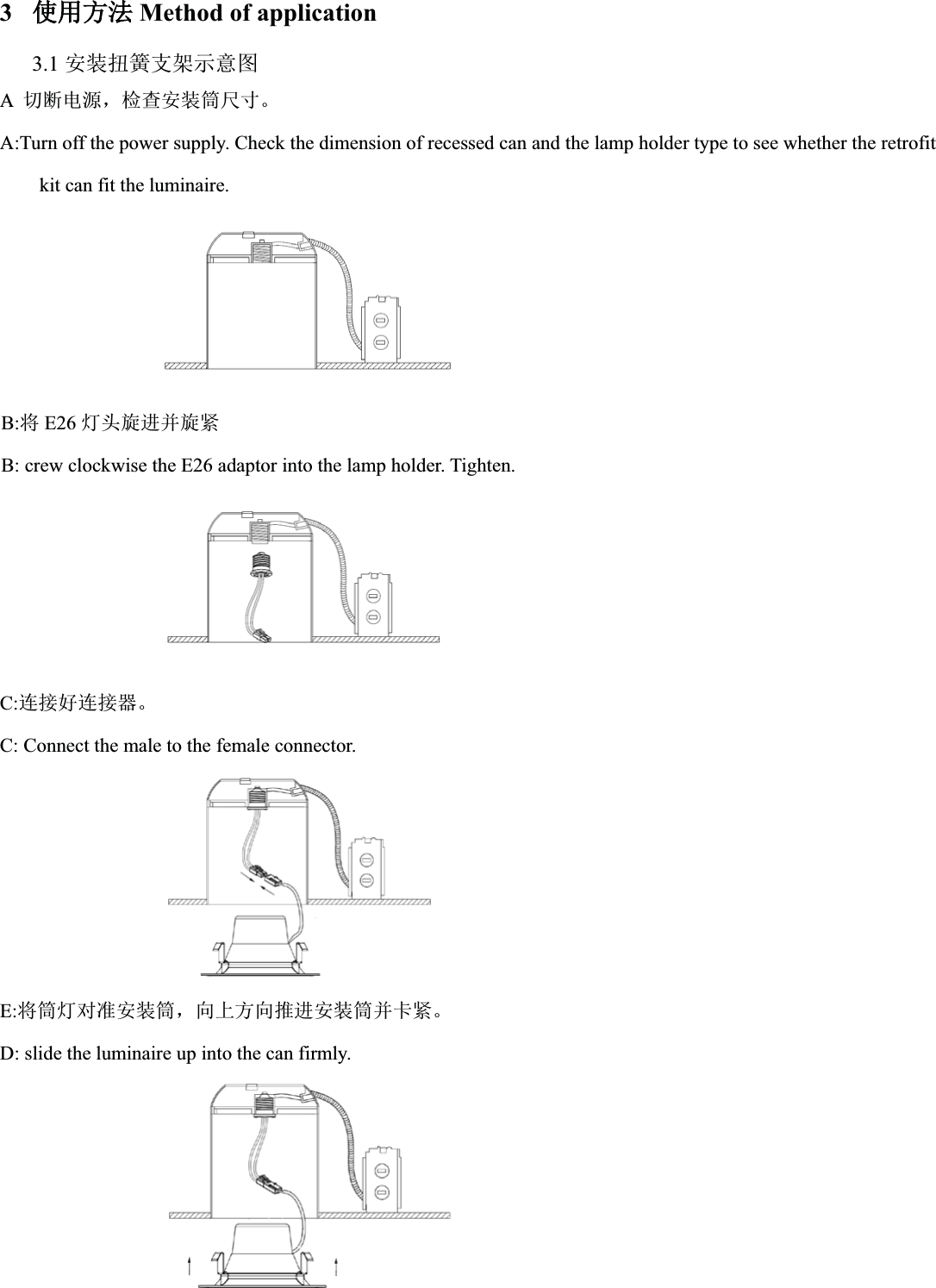 3֯֯⭘ᯩ⌅Method of application3.1 ᆹ㻵ᢝ㉗᭟ᷦ⽪᜿മA࠷ᯝ⭥ⓀˈỰḕᆹ㻵ㆂቪረǄA:Turn off the power supply. Check the dimension of recessed can and the lamp holder type to see whether the retrofitkit can fit the luminaire.B:ሶE26 ⚟ཤ᯻䘋ᒦ᯻㍗B: crew clockwise the E26 adaptor into the lamp holder. Tighten.C:䘎᧕ྭ䘎᧕ಘǄC: Connect the male to the female connector.E:ሶㆂ⚟ሩ߶ᆹ㻵ㆂˈੁкᯩੁ᧘䘋ᆹ㻵ㆂᒦ঑㍗ǄD: slide the luminaire up into the can firmly.