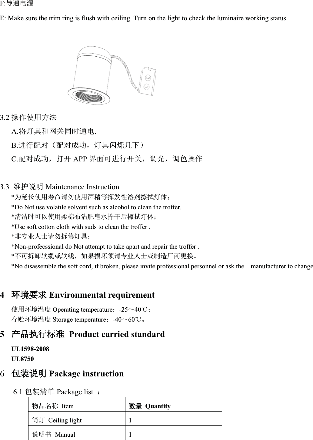 F:ሬ䙊⭥ⓀE: Make sure the trim ring is flush with ceiling. Turn on the light to check the luminaire working status.             3.2 ᫽֌֯⭘ᯩ⌅A.ሶ⚟ާ઼㖁ޣ਼ᰦ䙊⭥.B.䘋㹼䝽ሩ˄䝽ሩᡀ࣏ˈ⚟ާ䰚⛱ࠐл˅C.䝽ሩᡀ࣏ˈᢃᔰ APP ⭼䶒ਟ䘋㹼ᔰޣˈ䈳ݹˈ䈳㢢᫽֌3.3 㔤ᣔ䈤᰾ Maintenance Instruction*Ѫᔦ䮯֯⭘ሯભ䈧य֯⭘䞂㋮ㅹᥕਁᙗⓦࡲᬖᤝ⚟փ˗*Do Not use volatile solvent such as alcohol to clean the troffer.*␵⌱ᰦਟԕ֯⭘Ḅỹᐳ⋮㛕Ⲳ≤ᤗᒢਾᬖᤝ⚟փ˗*Use soft cotton cloth with suds to clean the troffer .*䶎уъӪ༛䈧य᣶؞⚟ާ˗*Non-profecssional do Not attempt to take apart and repair the troffer .*нਟ᣶ন䖟㔶ᡆ䖟㓯ˈྲ᷌ᦏൿ享䈧уъӪ༛ᡆࡦ䙐ল୶ᴤᦒǄ*No disassemble the soft cord, if broken, please invite professional personnel or ask the  manufacturer to change4⧟⧟ຳ㾱≲Environmental requirement֯⭘⧟ຳ⑙ᓖ Operating temperature˖-25̚40ć˗ᆈ䍞⧟ຳ⑙ᓖ Storage temperature˖-40̚60ćǄ5ӗ૱ᢗ㹼ḷ߶Product carried standardUL1598-2008UL87506व㻵䈤᰾Package instruction6.1 व㻵␵অ Package list  ˖⢙૱਽〠 Itemᮠ䟿Quantityㆂ⚟ Ceiling light  1䈤᰾Җ Manual 1