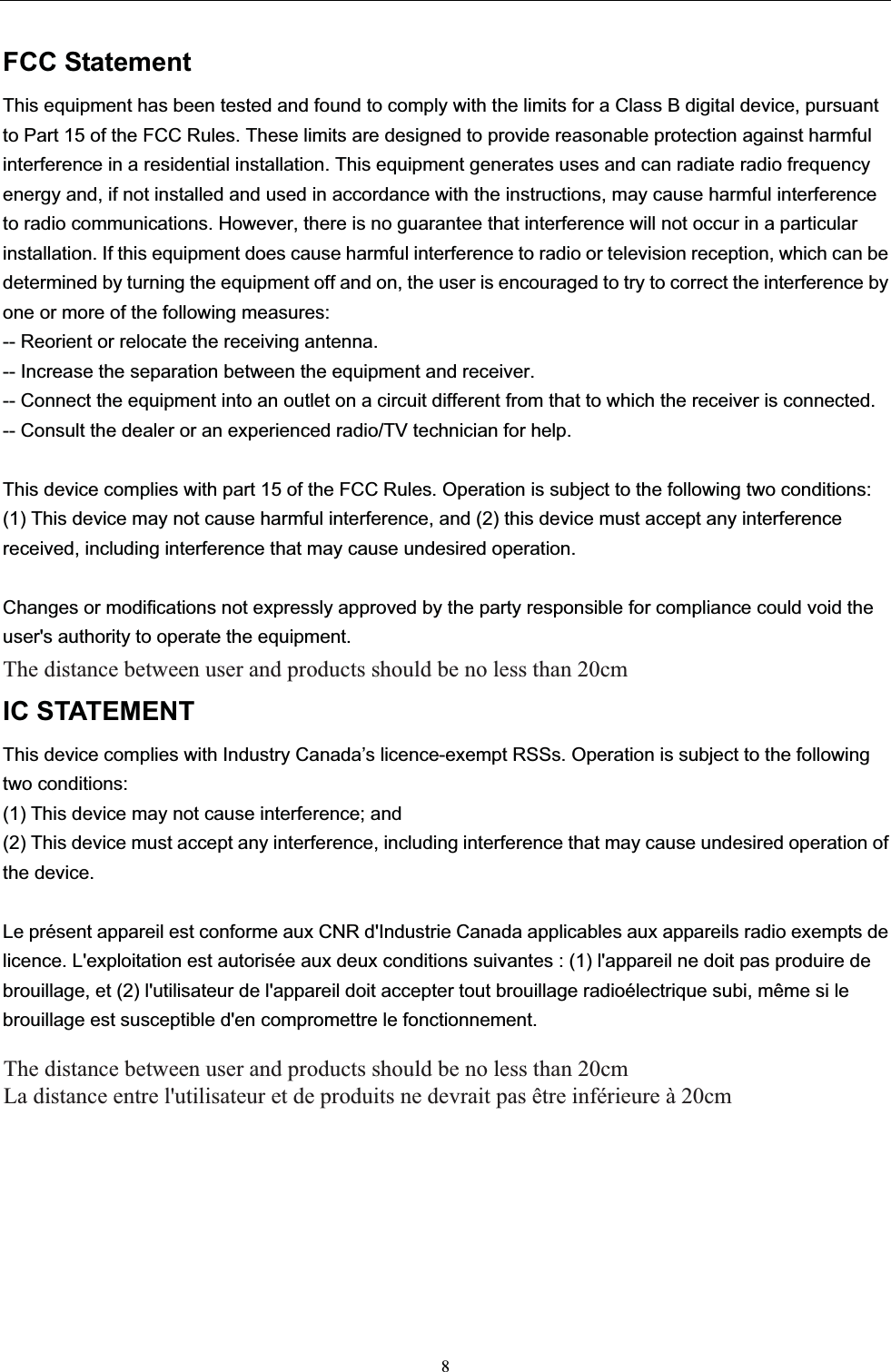 FCC StatementThis equipment has been tested and found to comply with the limits for a Class B digital device, pursuant to Part 15 of the FCC Rules. These limits are designed to provide reasonable protection against harmful interference in a residential installation. This equipment generates uses and can radiate radio frequency energy and, if not installed and used in accordance with the instructions, may cause harmful interference to radio communications. However, there is no guarantee that interference will not occur in a particular installation. If this equipment does cause harmful interference to radio or television reception, which can be determined by turning the equipment off and on, the user is encouraged to try to correct the interference by one or more of the following measures:-- Reorient or relocate the receiving antenna.   -- Increase the separation between the equipment and receiver.     -- Connect the equipment into an outlet on a circuit different from that to which the receiver is connected.-- Consult the dealer or an experienced radio/TV technician for help.This device complies with part 15 of the FCC Rules. Operation is subject to the following two conditions:(1) This device may not cause harmful interference, and (2) this device must accept any interference received, including interference that may cause undesired operation.Changes or modifications not expressly approved by the party responsible for compliance could void the user&apos;s authority to operate the equipment.IC STATEMENTThis device complies with Industry Canada’s licence-exempt RSSs. Operation is subject to the following two conditions:(1) This device may not cause interference; and(2) This device must accept any interference, including interference that may cause undesired operation of the device.Le présent appareil est conforme aux CNR d&apos;Industrie Canada applicables aux appareils radio exempts de licence. L&apos;exploitation est autorisée aux deux conditions suivantes : (1) l&apos;appareil ne doit pas produire de brouillage, et (2) l&apos;utilisateur de l&apos;appareil doit accepter tout brouillage radioélectrique subi, même si le brouillage est susceptible d&apos;en compromettre le fonctionnement.8The distance between user and products should be no less than 20cm La distance entre l&apos;utilisateur et de produits ne devrait pas être inférieure à 20cm The distance between user and products should be no less than 20cm  