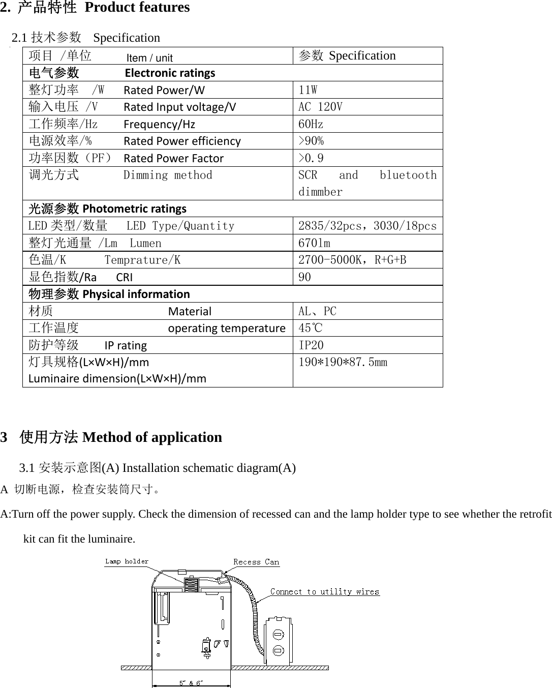           2. 产品特性 Product features 2.1 技术参数 Specification     项目 /单位  参数 电气参数 Electronicratings 整灯功率  /W   RatedPower/W  11W 输入电压 /V    RatedInputvoltage/V  AC 120V 工作频率/Hz    Frequency/Hz  60Hz 电源效率/%     RatedPowerefficiency  &gt;90% 功率因数（PF） RatedPowerFactor  &gt;0.9 调光方式       Dimming method  SCR  and  bluetooth dimmber 光源参数 Photometricratings LED 类型/数量   LED Type/Quantity  2835/32pcs，3030/18pcs 整灯光通量 /Lm  Lumen  670lm 色温/K      Temprature/K  2700-5000K，R+G+B 显色指数/RaCRI90               物理参数 Physicalinformation 材质MaterialAL、PC 工作温度operatingtemperature45℃     防护等级IPrating IP20 灯具规格(L×W×H)/mmLuminairedimension(L×W×H)/mm190*190*87.5mm             3 使用方法 Method of application 3.1 安装示意图(A) Installation schematic diagram(A) A  切断电源，检查安装筒尺寸。 A:Turn off the power supply. Check the dimension of recessed can and the lamp holder type to see whether the retrofit kit can fit the luminaire.    Specification     Item / unit