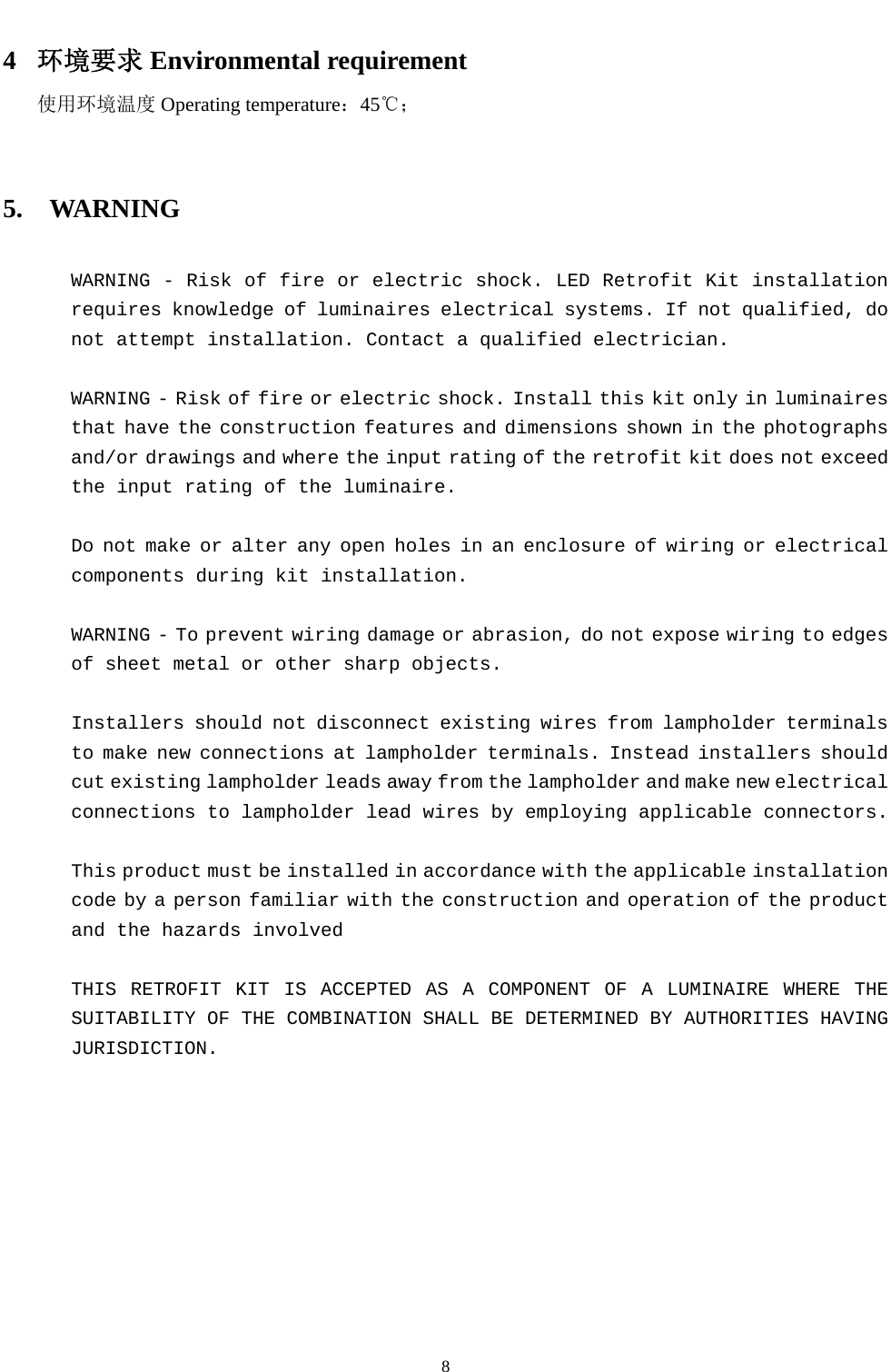  8  4 环境要求 Environmental requirement 使用环境温度 Operating temperature：45℃；   5.  WARNING    WARNING - Risk of fire or electric shock. LED Retrofit Kit installation requires knowledge of luminaires electrical systems. If not qualified, do not attempt installation. Contact a qualified electrician.    WARNING - Risk of fire or electric shock. Install this kit only in luminaires that have the construction features and dimensions shown in the photographs and/or drawings and where the input rating of the retrofit kit does not exceed the input rating of the luminaire.    Do not make or alter any open holes in an enclosure of wiring or electrical components during kit installation.    WARNING - To prevent wiring damage or abrasion, do not expose wiring to edges of sheet metal or other sharp objects.  Installers should not disconnect existing wires from lampholder terminals to make new connections at lampholder terminals. Instead installers should cut existing lampholder leads away from the lampholder and make new electrical connections to lampholder lead wires by employing applicable connectors.  This product must be installed in accordance with the applicable installation code by a person familiar with the construction and operation of the product and the hazards involved  THIS RETROFIT KIT IS ACCEPTED AS A COMPONENT OF A LUMINAIRE WHERE THE SUITABILITY OF THE COMBINATION SHALL BE DETERMINED BY AUTHORITIES HAVING JURISDICTION.   