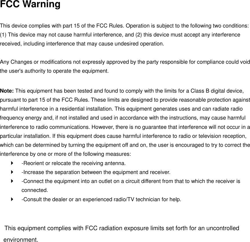 FCC Warning This device complies with part 15 of the FCC Rules. Operation is subject to the following two conditions: (1) This device may not cause harmful interference, and (2) this device must accept any interference received, including interference that may cause undesired operation.   Any Changes or modifications not expressly approved by the party responsible for compliance could void the user&apos;s authority to operate the equipment.   Note: This equipment has been tested and found to comply with the limits for a Class B digital device, pursuant to part 15 of the FCC Rules. These limits are designed to provide reasonable protection against harmful interference in a residential installation. This equipment generates uses and can radiate radio frequency energy and, if not installed and used in accordance with the instructions, may cause harmful interference to radio communications. However, there is no guarantee that interference will not occur in a particular installation. If this equipment does cause harmful interference to radio or television reception, which can be determined by turning the equipment off and on, the user is encouraged to try to correct the interference by one or more of the following measures:   -Reorient or relocate the receiving antenna.   -Increase the separation between the equipment and receiver.   -Connect the equipment into an outlet on a circuit different from that to which the receiver is connected.   -Consult the dealer or an experienced radio/TV technician for help. This equipment complies with FCC radiation exposure limits set forth for an uncontrolled environment.  