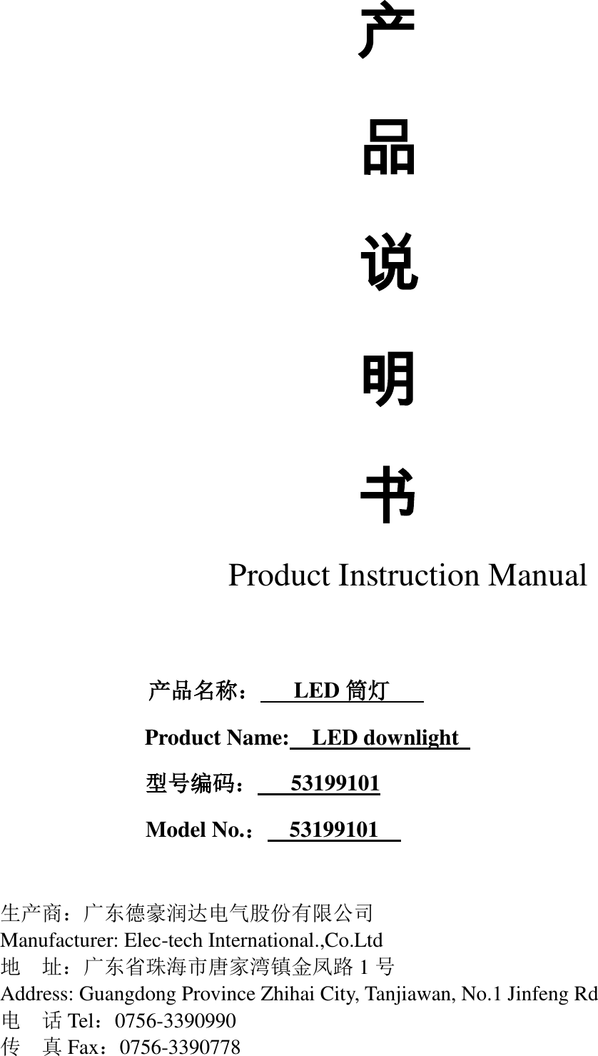         产 品 说 明 书 Product Instruction Manual                      产品名称：   LED 筒灯    Product Name:  LED downlight                型号编码：   53199101 Model No.：  53199101      生产商：广东德豪润达电气股份有限公司 Manufacturer: Elec-tech International.,Co.Ltd 地  址：广东省珠海市唐家湾镇金凤路 1号 Address: Guangdong Province Zhihai City, Tanjiawan, No.1 Jinfeng Rd   电  话Tel：0756-3390990 传  真Fax：0756-3390778 