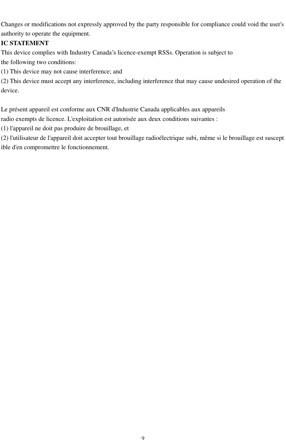  9   Changes or modifications not expressly approved by the party responsible for compliance could void the user&apos;s authority to operate the equipment. IC STATEMENT This device complies with Industry Canada’s licence-exempt RSSs. Operation is subject to  the following two conditions: (1) This device may not cause interference; and (2) This device must accept any interference, including interference that may cause undesired operation of the device.   Le présent appareil est conforme aux CNR d&apos;Industrie Canada applicables aux appareils  radio exempts de licence. L&apos;exploitation est autorisée aux deux conditions suivantes :  (1) l&apos;appareil ne doit pas produire de brouillage, et  (2) l&apos;utilisateur de l&apos;appareil doit accepter tout brouillage radioélectrique subi, même si le brouillage est susceptible d&apos;en compromettre le fonctionnement.   