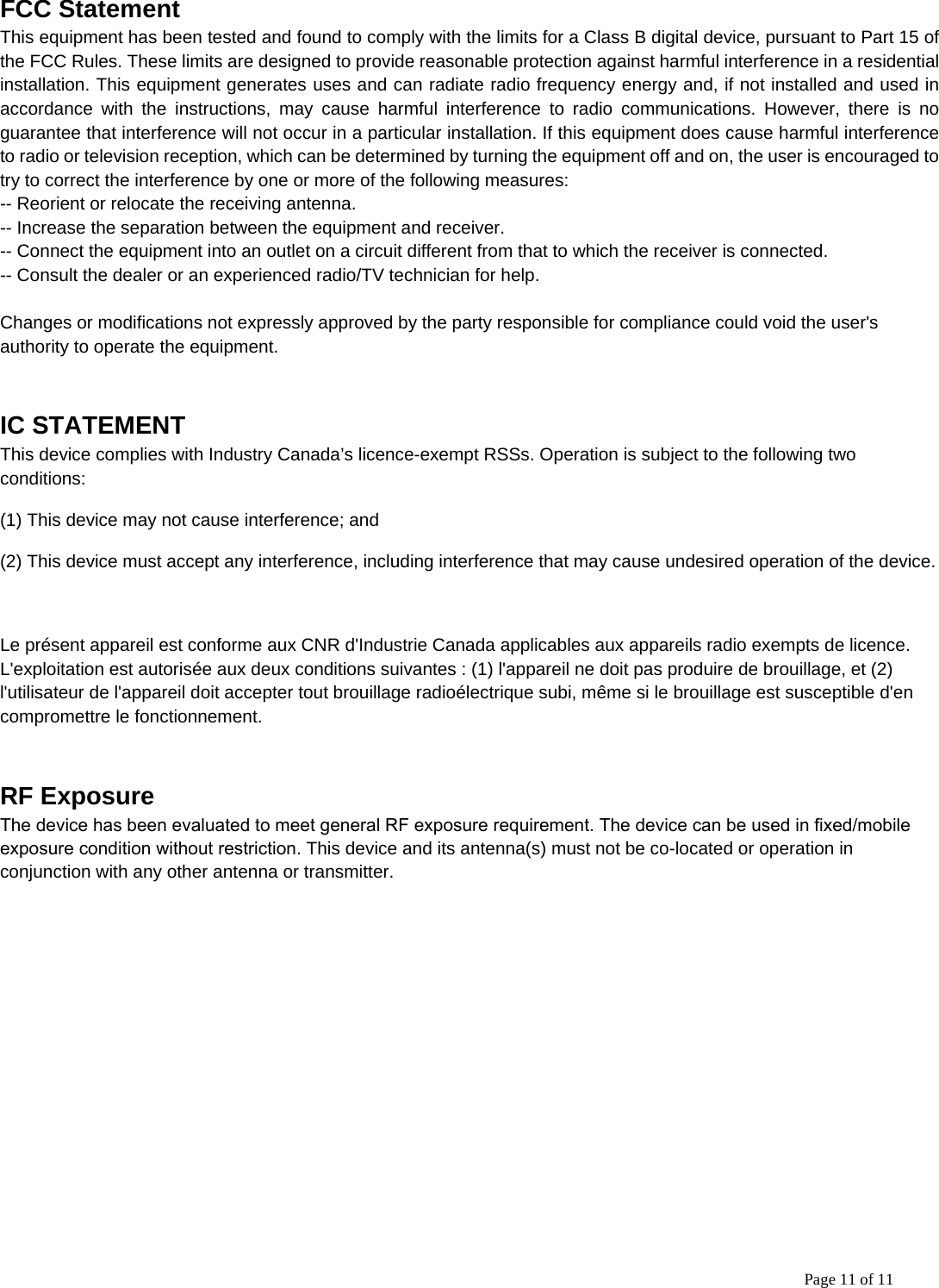 Page 11 of 11 FCC StatementThis equipment has been tested and found to comply with the limits for a Class B digital device, pursuant to Part 15 of the FCC Rules. These limits are designed to provide reasonable protection against harmful interference in a residential installation. This equipment generates uses and can radiate radio frequency energy and, if not installed and used in accordance with the instructions, may cause harmful interference to radio communications. However, there is no guarantee that interference will not occur in a particular installation. If this equipment does cause harmful interference to radio or television reception, which can be determined by turning the equipment off and on, the user is encouraged to try to correct the interference by one or more of the following measures: -- Reorient or relocate the receiving antenna.  -- Increase the separation between the equipment and receiver.   -- Connect the equipment into an outlet on a circuit different from that to which the receiver is connected.  -- Consult the dealer or an experienced radio/TV technician for help. Changes or modifications not expressly approved by the party responsible for compliance could void the user&apos;s authority to operate the equipment. IC STATEMENT This device complies with Industry Canada’s licence-exempt RSSs. Operation is subject to the following two conditions: (1) This device may not cause interference; and (2) This device must accept any interference, including interference that may cause undesired operation of the device. Le présent appareil est conforme aux CNR d&apos;Industrie Canada applicables aux appareils radio exempts de licence. L&apos;exploitation est autorisée aux deux conditions suivantes : (1) l&apos;appareil ne doit pas produire de brouillage, et (2) l&apos;utilisateur de l&apos;appareil doit accepter tout brouillage radioélectrique subi, même si le brouillage est susceptible d&apos;en compromettre le fonctionnement. RF Exposure The device has been evaluated to meet general RF exposure requirement. The device can be used in fixed/mobile exposure condition without restriction. This device and its antenna(s) must not be co-located or operation in conjunction with any other antenna or transmitter. 