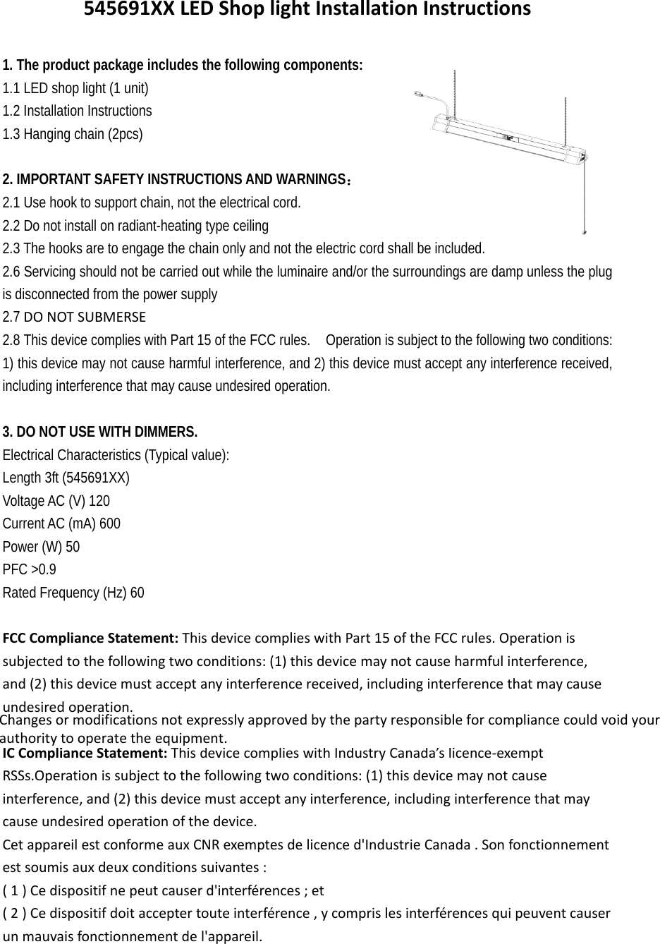 545691XXLEDShoplightInstallationInstructions1. The product package includes the following components: 1.1 LED shop light (1 unit) 1.2 Installation Instructions   1.3 Hanging chain (2pcs)   2. IMPORTANT SAFETY INSTRUCTIONS AND WARNINGS： 2.1 Use hook to support chain, not the electrical cord.2.2 Do not install on radiant-heating type ceiling   2.3 The hooks are to engage the chain only and not the electric cord shall be included. 2.6 Servicing should not be carried out while the luminaire and/or the surroundings are damp unless the plug is disconnected from the power supply 2.7 DONOTSUBMERSE 2.8 This device complies with Part 15 of the FCC rules.    Operation is subject to the following two conditions: 1) this device may not cause harmful interference, and 2) this device must accept any interference received, including interference that may cause undesired operation.  3. DO NOT USE WITH DIMMERS. Electrical Characteristics (Typical value): Length 3ft (545691XX) Voltage AC (V) 120 Current AC (mA) 600 Power (W) 50 PFC &gt;0.9 Rated Frequency (Hz) 60 FCCComplianceStatement:ThisdevicecomplieswithPart15oftheFCCrules.Operationissubjectedtothefollowingtwoconditions:(1)thisdevicemaynotcauseharmfulinterference,and(2)thisdevicemustacceptanyinterferencereceived,includinginterferencethatmaycauseundesiredoperation.ICComplianceStatement:ThisdevicecomplieswithIndustryCanada’slicence‐exemptRSSs.Operationissubjecttothefollowingtwoconditions:(1)thisdevicemaynotcauseinterference,and(2)thisdevicemustacceptanyinterference,includinginterferencethatmaycauseundesiredoperationofthedevice.CetappareilestconformeauxCNRexemptesdelicenced&apos;IndustrieCanada.Sonfonctionnementestsoumisauxdeuxconditionssuivantes:(1)Cedispositifnepeutcauserd&apos;interférences;et(2)Cedispositifdoitacceptertouteinterférence,ycomprislesinterférencesquipeuventcauserunmauvaisfonctionnementdel&apos;appareil.Changesormodificationsnotexpresslyapprovedbythepartyresponsibleforcompliancecouldvoidyourauthoritytooperatetheequipment. Changes or modifications not expressly approved by the party responsible for compliance could void your authority to operate the equipment.