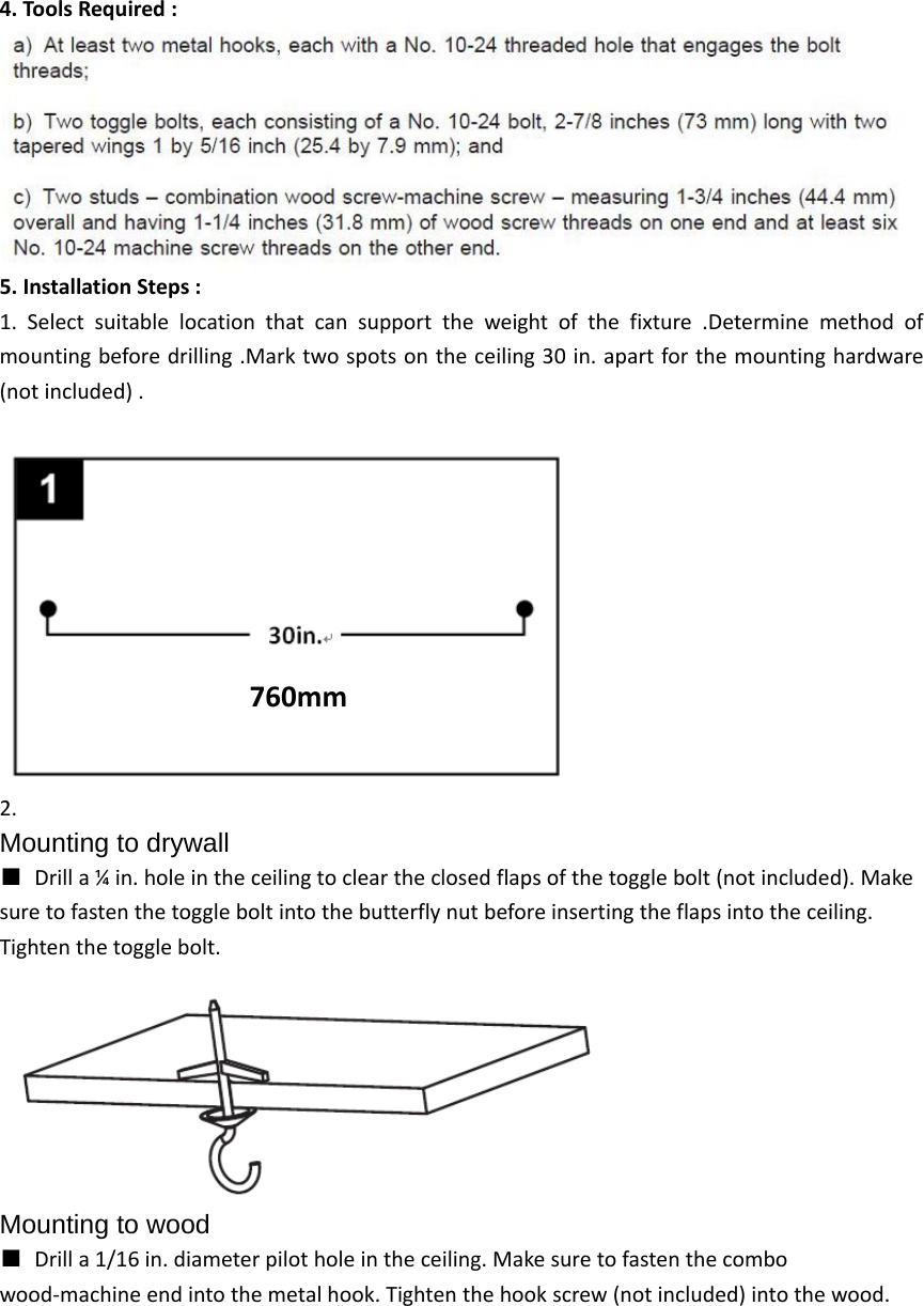 4.ToolsRequired: 5.InstallationSteps:1.Selectsuitablelocationthatcansupporttheweightofthefixture.Determinemethodofmountingbeforedrilling.Marktwospotsontheceiling30in.apartforthemountinghardware(notincluded).2.Mounting to drywall ■Drilla¼in.holeintheceilingtocleartheclosedflapsofthetogglebolt(notincluded).Makesuretofastenthetoggleboltintothebutterflynutbeforeinsertingtheflapsintotheceiling.Tightenthetogglebolt.Mounting to wood ■Drilla1/16in.diameterpilotholeintheceiling.Makesuretofastenthecombowood‐machineendintothemetalhook.Tightenthehookscrew(notincluded)intothewood.760mm