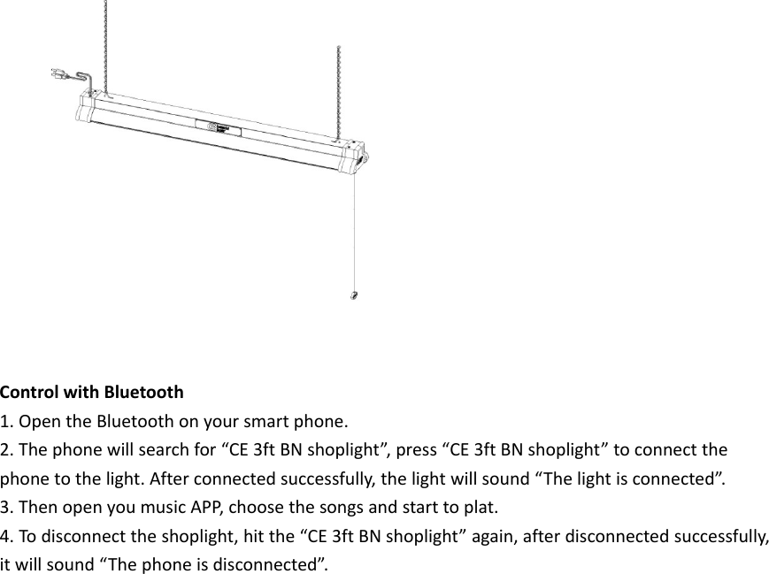 ControlwithBluetooth1.OpentheBluetoothonyoursmartphone.2.Thephonewillsearchfor“CE3ftBNshoplight”,press“CE3ftBNshoplight”toconnectthephonetothelight.Afterconnectedsuccessfully,thelightwillsound“Thelightisconnected”.3.ThenopenyoumusicAPP,choosethesongsandstarttoplat.4.Todisconnecttheshoplight,hitthe“CE3ftBNshoplight”again,afterdisconnectedsuccessfully,itwillsound“Thephoneisdisconnected”.