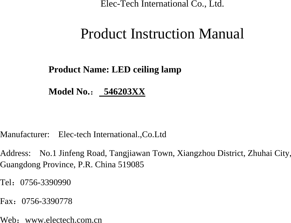  Elec-Tech International Co., Ltd.    Product Instruction Manual     Product Name: LED ceiling lamp    Model No.： 546203XX   Manufacturer:  Elec-tech International.,Co.Ltd  Address:  No.1 Jinfeng Road, Tangjiawan Town, Xiangzhou District, Zhuhai City, Guangdong Province, P.R. China 519085   Tel：0756-3390990  Fax：0756-3390778  Web：www.electech.com.cn                      