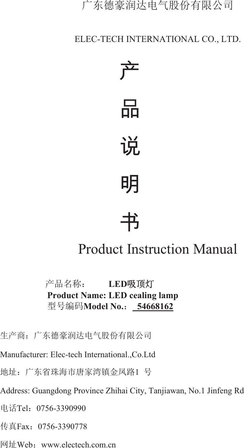 ᒯьᗧ䊚⏖䗮⭥≄㛑ԭᴹ䲀ޜਨELEC-TECH INTERNATIONAL CO., LTD.   ℶ ❐ 広 㢝 ⃵Product Instruction Manual   ӗ૱਽〠˖   LED੨亦⚟Product Name: LED cealing lamp   රਧ㕆⸱Model No.˖ 54668162⭏ӗ୶˖ᒯьᗧ䊚⏖䗮⭥≄㛑ԭᴹ䲀ޜਨManufacturer: Elec-tech International.,Co.Ltd   ൠ൰˖ᒯьⴱ⨐⎧ᐲୀᇦ⒮䭷䠁ࠔ䐟1ਧAddress: Guangdong Province Zhihai City, Tanjiawan, No.1 Jinfeng Rd   ⭥䈍Tel˖0756-3390990ՐⵏFax˖0756-3390778㖁൰Web˖www.electech.com.cn  