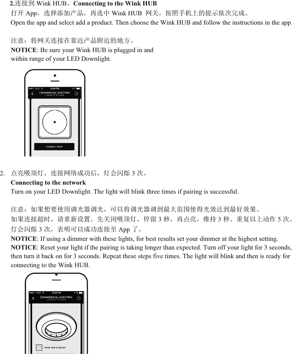 2.䘎᧕ࡠ Wink HUBǄConnecting to the Wink HUB ᢃᔰ Appˈ䘹ᤙ␫࣐ӗ૱ˈ޽䘹ѝ Wink HUB  㖁ޣˈ᤹➗᡻ᵪкⲴᨀ⽪׍⅑ᆼᡀǄOpen the app and select add a product. Then choose the Wink HUB and follow the instructions in the app. ⌘᜿˖ሶ㖁ޣ䘎᧕൘䶐䘁ӗ૱䱴䘁ⲴൠᯩǄNOTICE: Be sure your Wink HUB is plugged in and   within range of your LED Downlight. 2. ⛩Ӟ੨亦⚟ˈ䘎᧕㖁㔌ᡀ࣏ਾˈ⚟Պ䰚⛱ 3⅑ǄConnecting to the network Turn on your LED Downlight. The light will blink three times if pairing is successful. ⌘᜿˖ྲ᷌ᜣ㾱֯⭘䈳ݹಘ䈳ݹˈਟԕሶ䈳ݹಘ䈳ࡠᴰབྷ㤳ത֯ᗇݹ᭸䗮ࡠᴰྭ᭸᷌Ǆྲ᷌䘎᧕䎵ᰦˈ䈧䟽ᯠ䇮㖞Ǆݸޣ䰝੨亦⚟ˈڌ⮉ 3。ˈ޽⛩Ӟˈ㔤ᤱ 3。Ǆ䟽༽ԕкࣘ֌ 5⅑Ǆ⚟Պ䰚⛱ 3⅑ˈ㺘᰾ਟԕᡀ࣏䘎᧕㠣 App ҶǄNOTICE: If using a dimmer with these lights, for best results set your dimmer at the highest setting. NOTICE: Reset your light if the pairing is taking longer than expected. Turn off your light for 3 seconds, then turn it back on for 3 seconds. Repeat these steps five times. The light will blink and then is ready for connecting to the Wink HUB. 