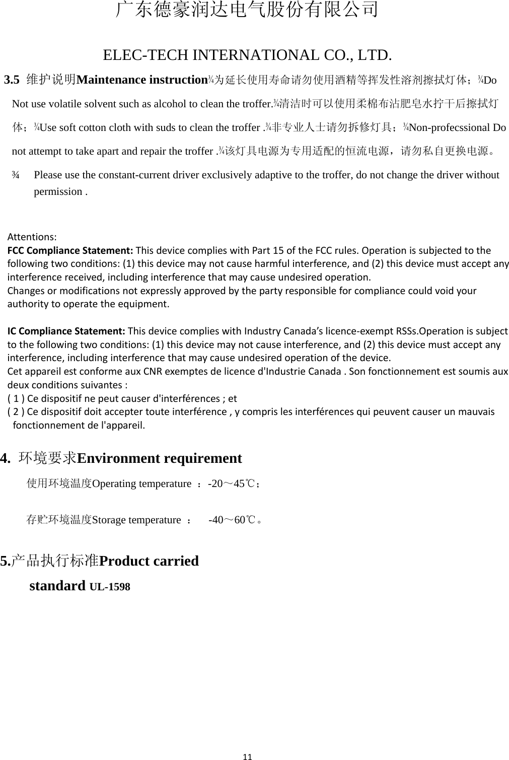 11 广东德豪润达电气股份有限公司   ELEC-TECH INTERNATIONAL CO., LTD.   3.5  维护说明Maintenance instruction¾为延长使用寿命请勿使用酒精等挥发性溶剂擦拭灯体；¾Do Not use volatile solvent such as alcohol to clean the troffer.¾清洁时可以使用柔棉布沾肥皂水拧干后擦拭灯体；¾Use soft cotton cloth with suds to clean the troffer .¾非专业人士请勿拆修灯具；¾Non-profecssional Do not attempt to take apart and repair the troffer .¾该灯具电源为专用适配的恒流电源，请勿私自更换电源。 ¾  Please use the constant-current driver exclusively adaptive to the troffer, do not change the driver without permission .   Attentions:FCCComplianceStatement:ThisdevicecomplieswithPart15oftheFCCrules.Operationissubjectedtothefollowingtwoconditions:(1)thisdevicemaynotcauseharmfulinterference,and(2)thisdevicemustacceptanyinterferencereceived,includinginterferencethatmaycauseundesiredoperation.Changesormodificationsnotexpresslyapprovedbythepartyresponsibleforcompliancecouldvoidyourauthoritytooperatetheequipment. ICComplianceStatement:ThisdevicecomplieswithIndustryCanada’slicence‐exemptRSSs.Operationissubjecttothefollowingtwoconditions:(1)thisdevicemaynotcauseinterference,and(2)thisdevicemustacceptanyinterference,includinginterferencethatmaycauseundesiredoperationofthedevice.CetappareilestconformeauxCNRexemptesdelicenced&apos;IndustrieCanada.Sonfonctionnementestsoumisauxdeuxconditionssuivantes:(1)Cedispositifnepeutcauserd&apos;interférences;et(2)Cedispositifdoitacceptertouteinterférence,ycomprislesinterférencesquipeuventcauserunmauvaisfonctionnementdel&apos;appareil. 4.  环境要求Environment requirement   使用环境温度Operating temperature  ：-20～45℃； 存贮环境温度Storage temperature  ：  -40～60℃。 5.产品执行标准Product carried standard UL-1598   