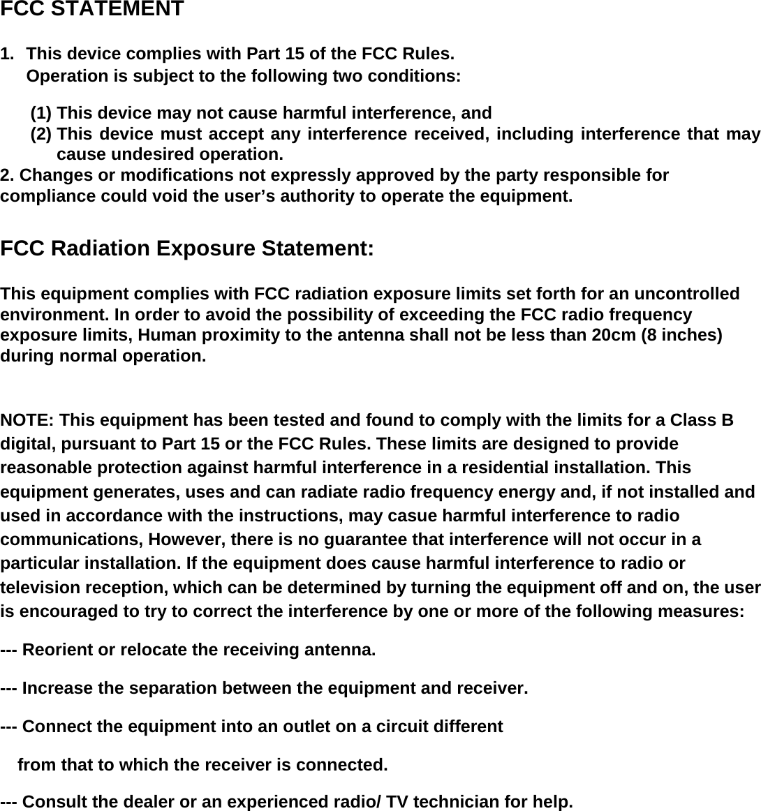  FCC STATEMENT 1.  This device complies with Part 15 of the FCC Rules. Operation is subject to the following two conditions: (1) This device may not cause harmful interference, and (2) This device must accept any interference received, including interference that may cause undesired operation. 2. Changes or modifications not expressly approved by the party responsible for compliance could void the user’s authority to operate the equipment.  FCC Radiation Exposure Statement:  This equipment complies with FCC radiation exposure limits set forth for an uncontrolled environment. In order to avoid the possibility of exceeding the FCC radio frequency exposure limits, Human proximity to the antenna shall not be less than 20cm (8 inches) during normal operation.   NOTE: This equipment has been tested and found to comply with the limits for a Class B digital, pursuant to Part 15 or the FCC Rules. These limits are designed to provide reasonable protection against harmful interference in a residential installation. This equipment generates, uses and can radiate radio frequency energy and, if not installed and used in accordance with the instructions, may casue harmful interference to radio communications, However, there is no guarantee that interference will not occur in a particular installation. If the equipment does cause harmful interference to radio or television reception, which can be determined by turning the equipment off and on, the user is encouraged to try to correct the interference by one or more of the following measures: --- Reorient or relocate the receiving antenna. --- Increase the separation between the equipment and receiver. --- Connect the equipment into an outlet on a circuit different     from that to which the receiver is connected. --- Consult the dealer or an experienced radio/ TV technician for help.  