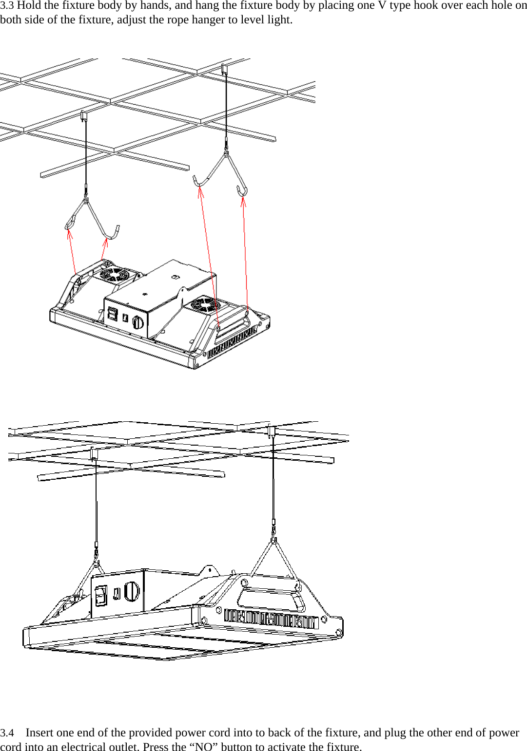 3.3 Hold the fixture body by hands, and hang the fixture body by placing one V type hook over each hole on both side of the fixture, adjust the rope hanger to level light.                3.4   Insert one end of the provided power cord into to back of the fixture, and plug the other end of power cord into an electrical outlet. Press the “NO” button to activate the fixture. 