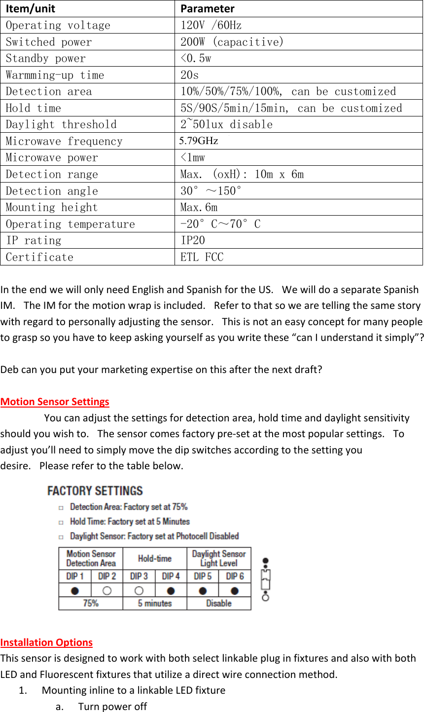Item/unit ParameterOperating voltage 120V /60HzSwitched power 200W (capacitive) Standby power &lt;0.5w Warmming-up time 20sDetection area 10%/50%/75%/100%, can be customized Hold time 5S/90S/5min/15min, can be customized Daylight threshold 2~50lux disable Microwave frequency 5.8GHz+/-75MHz Microwave power &lt;1mwDetection range Max. (oxH): 10m x 6mDetection angle 30°～150°Mounting height Max.6m Operating temperature -20°C～70°C IP rating IP20Certificate ETL FCC IntheendwewillonlyneedEnglishandSpanishfortheUS. WewilldoaseparateSpanishIM. TheIMforthemotionwrapisincluded. Refertothatsowearetellingthesamestorywithregardtopersonallyadjustingthesensor. Thisisnotaneasyconceptformanypeopletograspsoyouhavetokeepaskingyourselfasyouwritethese“canIunderstanditsimply”?Debcanyouputyourmarketingexpertiseonthisafterthenextdraft?MotionSensorSettings Youcanadjustthesettingsfordetectionarea,holdtimeanddaylightsensitivityshouldyouwishto. Thesensorcomesfactorypre‐setatthemostpopularsettings. Toadjustyou’llneedtosimplymovethedipswitchesaccordingtothesettingyoudesire. Pleaserefertothetablebelow.InstallationOptionsThissensorisdesignedtoworkwithbothselectlinkablepluginfixturesandalsowithbothLEDandFluorescentfixturesthatutilizeadirectwireconnectionmethod. 1.        MountinginlinetoalinkableLEDfixturea.        Turnpoweroff5.79GHz 