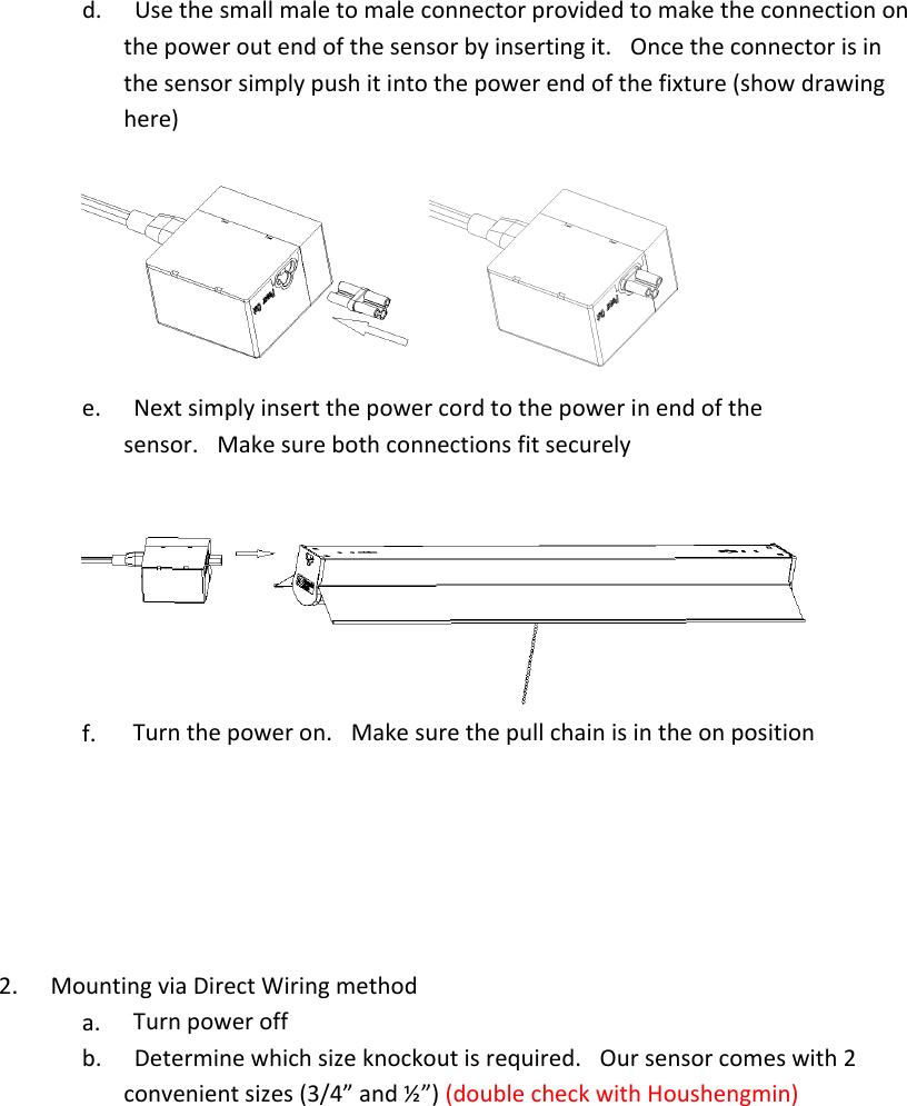 d.        Usethesmallmaletomaleconnectorprovidedtomaketheconnectiononthepoweroutendofthesensorbyinsertingit. Oncetheconnectorisinthesensorsimplypushitintothepowerendofthefixture(showdrawinghere)e.        Nextsimplyinsertthepowercordtothepowerinendofthesensor. Makesurebothconnectionsfitsecurelyf.         Turnthepoweron. Makesurethepullchainisintheonposition2.        MountingviaDirectWiringmethoda.        Turnpoweroffb.        Determinewhichsizeknockoutisrequired. Oursensorcomeswith2convenientsizes(3/4”and½”)(doublecheckwithHoushengmin)